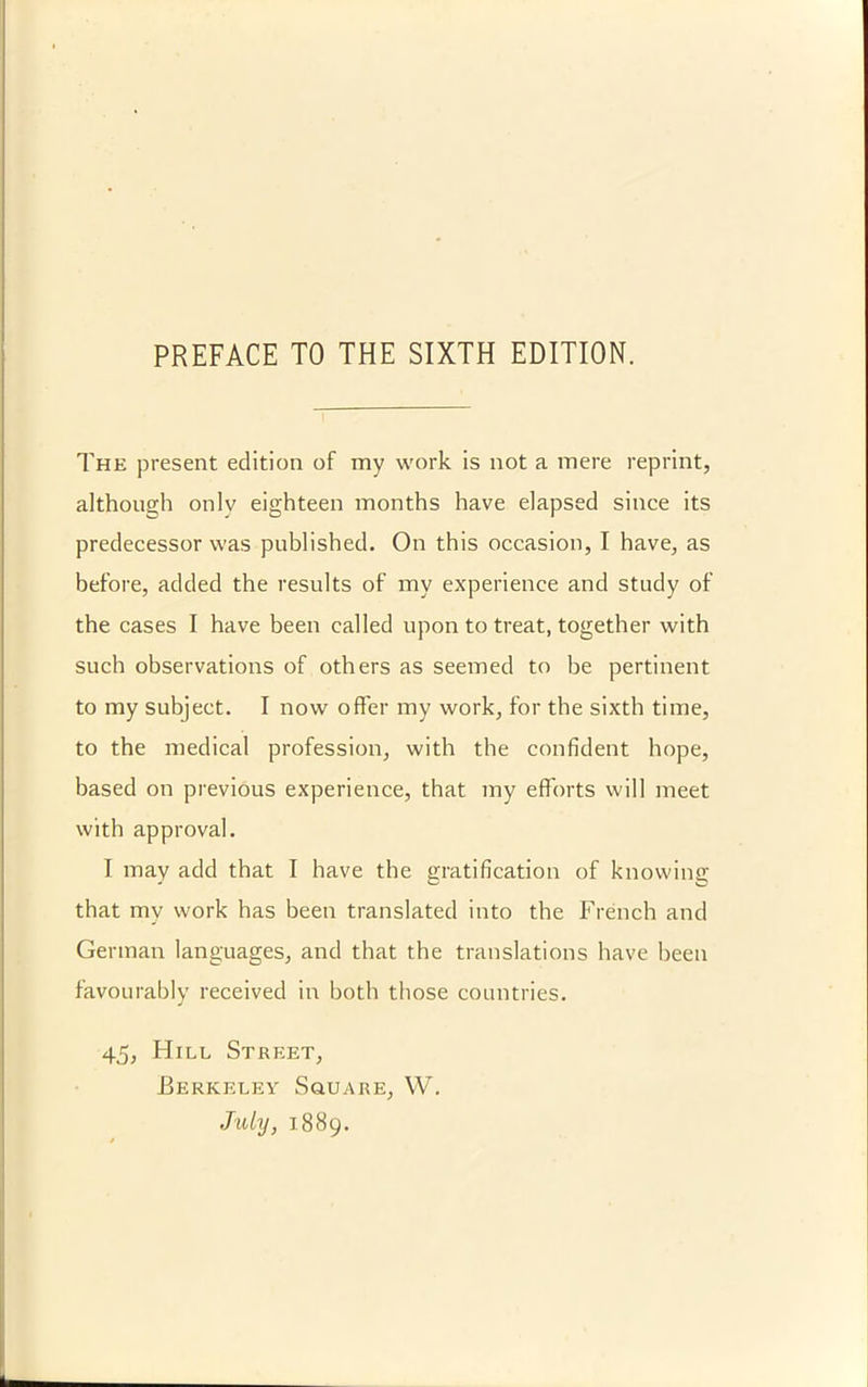 The present edition of my work is not a mere reprint, although only eighteen months have elapsed since its predecessor was published. On this occasion, I have, as before, added the results of my experience and study of the cases I have been called upon to treat, together with such observations of others as seemed to be pertinent to my subject. I now offer my work, for the sixth time, to the medical profession, with the confident hope, based on previous experience, that my efforts will meet with approval. I may add that I have the gratification of knowing that my work has been translated into tbe French and German languages, and that the translations have been favourably received in both those countries. 45, Hill Street, Berkeley Souare, VV. Jidy, 1889.