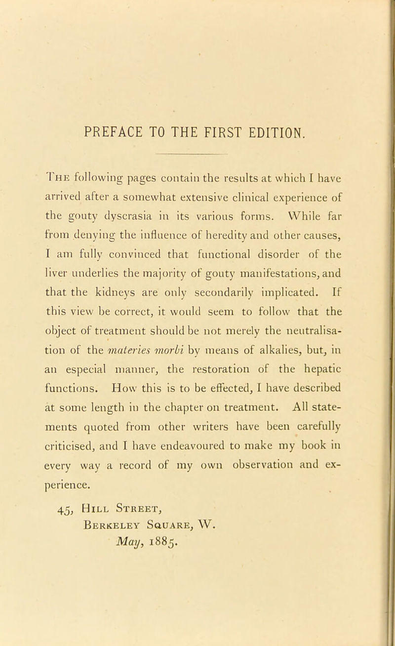 The following pages contain the results at which I have arrived after a somewhat extensive clinical experience of the gouty dyscrasia in its various forms. While far from denying the influence of heredity and other causes, I am fully convinced that functional disorder of the liver underlies the majority of gouty manifestations, and that the kidneys are only secondarily implicated. If this view be correct, it would seem to follow that the object of treatment should be not merely the neutralisa- tion of the materies morbi by means of alkalies, but, in an especial manner, the restoration of the hepatic functions. How this is to be effected, I have described at some length in the chapter on treatment. All state- ments quoted from other writers have been carefully criticised, and I have endeavoured to make my book in every way a record of my own observation and ex- perience. 45, Hill Street, Berkeley Square, W. May, 1885.
