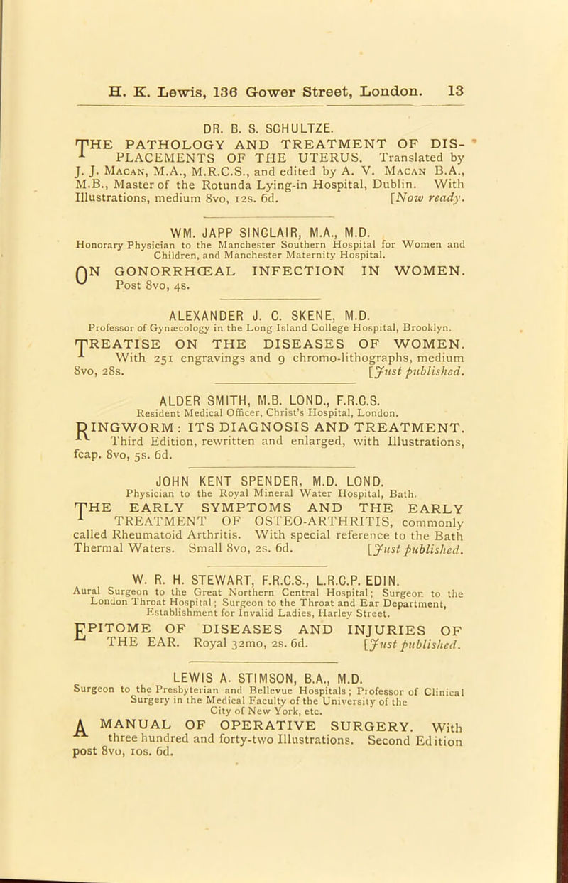 DR. B. S. SCHULTZE. THE PATHOLOGY AND TREATMENT OF DIS- PLACEMENTS OF THE UTERUS. Translated by J. J. Macan, M.A., M.R.C.S., and edited by A. V. Macan B.A., M.B., Master of the Rotunda Lying-in Hospital, Dublin. With Illustrations, medium 8vo, 12s. 6d. [Now ready. WM. JAPP SINCLAIR, M.A., M.D. Honorary Physician to the Manchester Southern Hospital for Women and Children, and Manchester Maternity Hospital. QN GONORRHCEAL INFECTION IN WOMEN. Post 8vo, 4s. ALEXANDER J. C. SKENE, M.D. Professor of Gyntecology in the Long Island College Hospital, Brooklyn. TREATISE ON THE DISEASES OF WOMEN. ^ With 251 engravings and g chromo-lithographs, medium 8vo, 28s. published. ALDER SMITH, M.B. LOND., F.R.C.S. Resident Medical Officer, Christ's Hospital, London. DINGWORM : ITS DIAGNOSIS AND TREATMENT. Third Edition, rewritten and enlarged, with Illustrations, fcap. 8vo, 5s. 6d. JOHN KENT SPENDER, M.D. LOND. Physician to the Royal Mineral Water Hospital, Bath. THE EARLY SYMPTOMS AND THE EARLY ^ TREATMENT OF OSTEO-ARTHRITIS, commonly called Rheumatoid Arthritis. With special reference to the Bath Thermal Waters. Small 8vo, 2s. 6d. [Just published. W. R. H. STEWART, F.R.C.S., L.R.C.P. EDIN. Aural Surgeon to the Great Northern Central Hospital; Surgeon to the London Throat Hospital; Surgeon to the Throat and Ear Department, Establishment for Invalid Ladies, Harley Street. gPITOME OF DISEASES AND INJURIES OF THE EAR. Royal 32mo, 2S. 6d. [Just published. LEWIS A. STIMSON, B.A., M.D. Surgeon to the Presbyterian and Bellevue Hospitals; Professor of Clinical Surgery in the Medical Faculty of the University of the City of New York, etc. A MANUAL OF OPERATIVE SURGERY. With three hundred and forty-two Illustrations. Second Edition post 8vo, los. 6d.