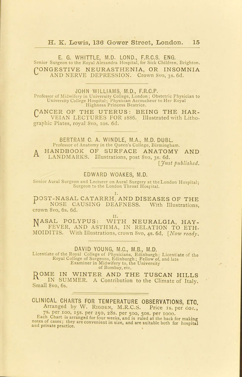 E. G. WHITTLE, M.D. LOND., F.R.C.S. ENG. Senior Surgeon to the Royal Alexandra Hospital, for Sick Children, Brighton. fONGESTIVE NEURASTHENIA, OR INSOMNIA AND NERVE DEPRESSION. Crown 8vo, 3s. 6d. JOHN WILLIAMS, M.D., F.R.C.P. Professor of Midwifery in University College, London ; Obstetric Physician to University College Hospital; Physician Accoucheur to Her Royal Highness Princess Beatrice. fANGER OF THE UTERUS: BEING THE HAR- VEIAN LECTURES FOR 1886. Illustrated with Litho- graphic Plates, royal 8vo, los. 6d. BERTRAM C. A. WINDLE, M.A., M.D. DUEL Professor of Anatomy in the Queen’s College, Birmingham. A HANDBOOK OF SURFACE ANATOMY AND ^ LANDMARKS. Illustrations, post 8vo, 3s. 6d. [yj(sf published. EDWARD WOAKES, M.D. Senior Aural Surgeon and Lecturer on Aural Surgery at the London Hospital; Surgeon to the London Throat Hospital. I. pOST-NASAL CATARRH, AND DISEASES OF THE ^ NOSE CAUSING DEAFNESS. With Illustrations, crown 8vo, 6s. 6d. II. MASAL POLYPUS: WITH NEURALGIA, HAY- FEVER, AND ASTHMA, IN RELATION TO ETH- MOIDITIS. With Illustrations, crown 8vo, 4s. 6d. [Norw ready. DAVID YOUNG, M.C., M.B., M.D. Licentiate of the Royal College of Physicians, Edinburgh; Licentiate of the Royal College of Surgeons, Edinburgh ; Fellow of, and late Examiner in Midwifery to, the University of Bombay, etc. DOME IN WINTER AND THE TUSCAN HILLS IN SUMMER. A Contribution to the Climate of Italy. Small 8vo, 6s. CLINICAL CHARTS FOR TEMPERATURE OBSERVATIONS, ETC. Arranged by W. Rigden, M.R.C.S. Price is, per do?,, 7s. per 100, 15s. per 250, 28s. per 500, 50s. per 1000. Each Chart is arranged for four weeks, and is ruled at the back for making notes 01 cases; they are convenient in size, and are suitable both for hospital and private practice. ^