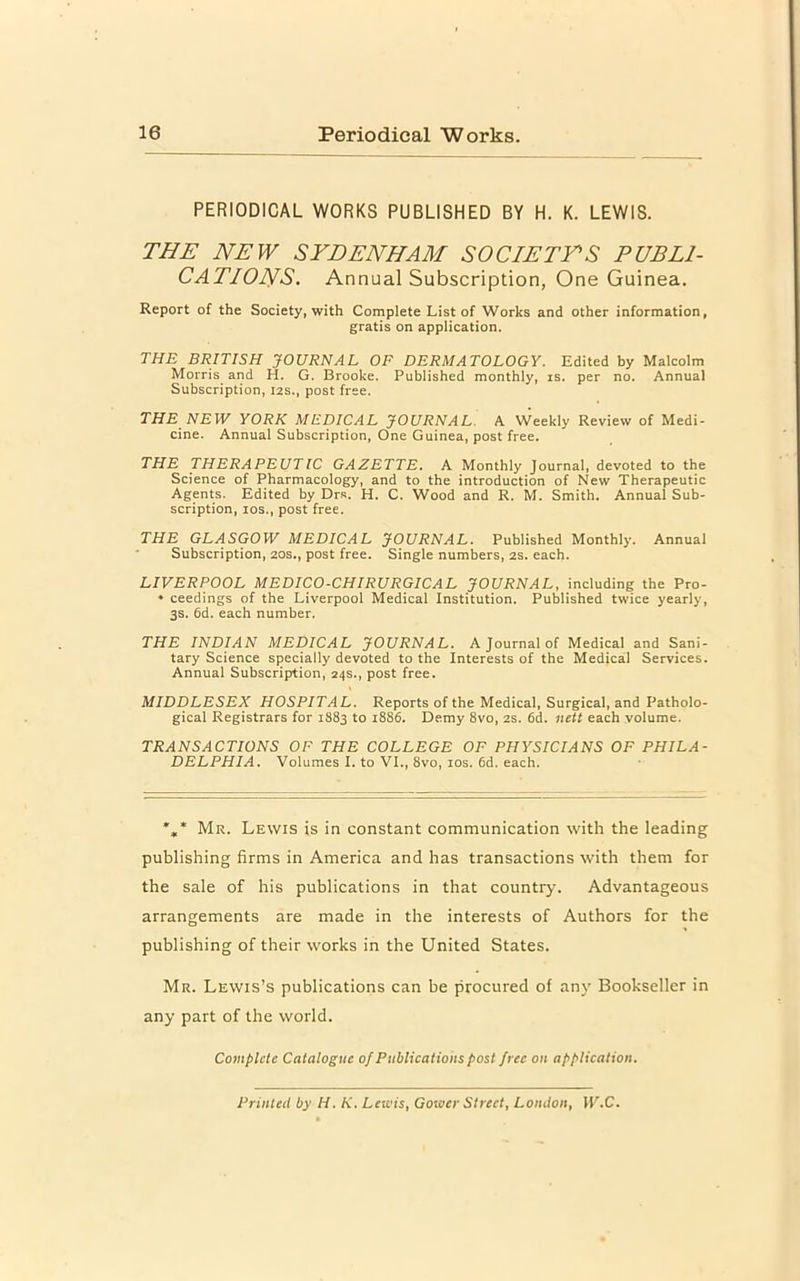 PERIODICAL WORKS PUBLISHED BY H. K. LEWIS. THE NEW SYDENHAM SOCIETYS PUBLI- CATIONS. Annual Subscription, One Guinea. Report of the Society, with Complete List of Works and other information, gratis on application. THE BRITISH JOVRNAL OF DERMATOLOGY. Edited by Malcolm Morris and H. G. Brooke. Published monthly, is. per no. Annual Subscription, 12s., post free. THE NEW YORK MEDICAL JOURNAL. A Weekly Review of Medi- cine. Annual Subscription, One Guinea, post free. THE THERAPEUTIC GAZETTE. A Monthly Journal, devoted to the Science of Pharmacology, and to the introduction of New Therapeutic Agents. Edited by Drs. H. C. Wood and R. M. Smith. Annual Sub- scription, los., post free. THE GLASGOW MEDICAL JOURNAL. Published Monthly. Annual Subscription, 20s., post free. Single numbers, 2s. each. LIVERPOOL MEDICO-CHIRURGICAL JOURNAL, including the Pro- ♦ ceedings of the Liverpool Medical Institution. Published twice yearly, 3s. 6d. each number. THE INDIAN MEDICAL JOURNAL. A Journal of Medical and Sani- tary Science specially devoted to the Interests of the Medical Services. Annual Subscription, 24s., post free. MIDDLESEX HOSPITAL. Reports of the Medical, Surgical, and Patholo- gical Registrars for 1883 to 1886. Demy 8vo, 2S. 6d. nett each volume. TRANSACTIONS OF THE COLLEGE OF PHYSICIANS OF PHILA- DELPHIA. Volumes I. to VI., 8vo, los. 6d. each. *,* Mr. Lewis is in constant communication with the leading publishing firms in America and has transactions with them for the sale of his publications in that country. Advantageous arrangements are made in the interests of Authors for the publishing of their works in the United States. Mr. Lewis’s publications can be procured of any Bookseller in any part of the world. Compute Catalogue of Publications post free on application. Printed by H. K. Lewis, Gower Street, London, W.C.