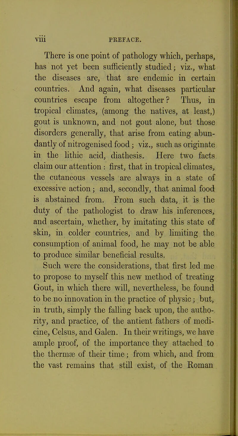 There is one point of pathology which, perhaps, has not yet been sufficiently studied; viz., what the diseases are, that are endemic in certain countries. And again, what diseases particular countries escape from altogether ? Thus, in tropical climates, (among the natives, at least,) gout is unknown, and not gout alone, but those disorders generally, that arise from eating abun- dantly of nitrogenised food; viz., such as originate in the lithic acid, diathesis. Here two facts claim our attention : first, that in tropical chmates, the cutaneous vessels are always in a state of excessive action; and, secondly, that animal food is abstained from. From such data, it is the duty of the pathologist to draw his inferences, and ascertain, whether, by imitating this state of skin, in colder countries, and by limiting the consumption of animal food, he may not be able to produce similar beneficial results. Such were the considerations, that first led me to propose to myself this new method of treating Gout, in which there wiU, nevertheless, be found to be no innovation in the practice of physic; but, in truth, simply the falling back upon, the autho- rity, and practice, of the antient fathers of medi- cine, Celsus, and Galen. In their writings, we have ample proof, of the importance they attached to the thermae of their time; from which, and from the vast remains that still exist, of the Roman