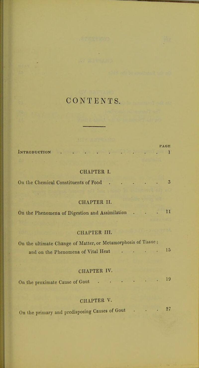 CONTENTS. PAGE Introduction 1 CHAPTER I. On the Chemical Constituents of Food 3 CHAPTER II. On the Phenomena of Digestion and Assimilation . . .11 CHAPTER III. On the ultimate Change of Matter, or Metamorphosis of Tissue; and on the Phenomena of Vital Heat . . . • 15 CHAPTER IV. 19 On the proximate Cause of Gout CHAPTER V. On the primary and predisposing Causes of Gout . . . /