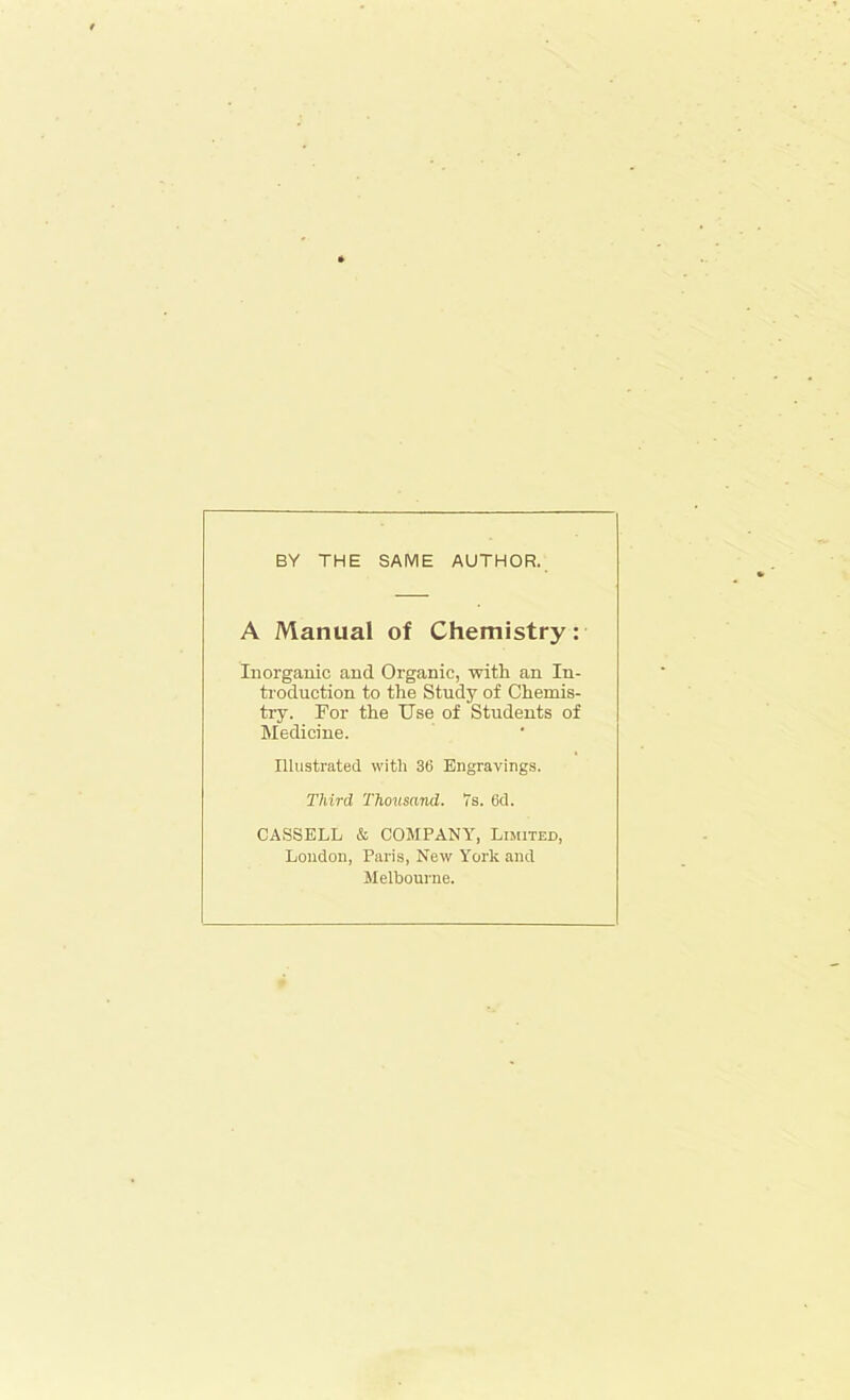 BY THE SAME AUTHOR. A Manual of Chemistry: Inorganic and Organic, with an In- troduction to the Study of Chemis- try. For the Use of Students of Medicine. Illustrated with 36 Engravings. Third Thousand. 7s. 6d. CASSELL & COMPANY, Limited, London, Paris, New York and Melbourne.