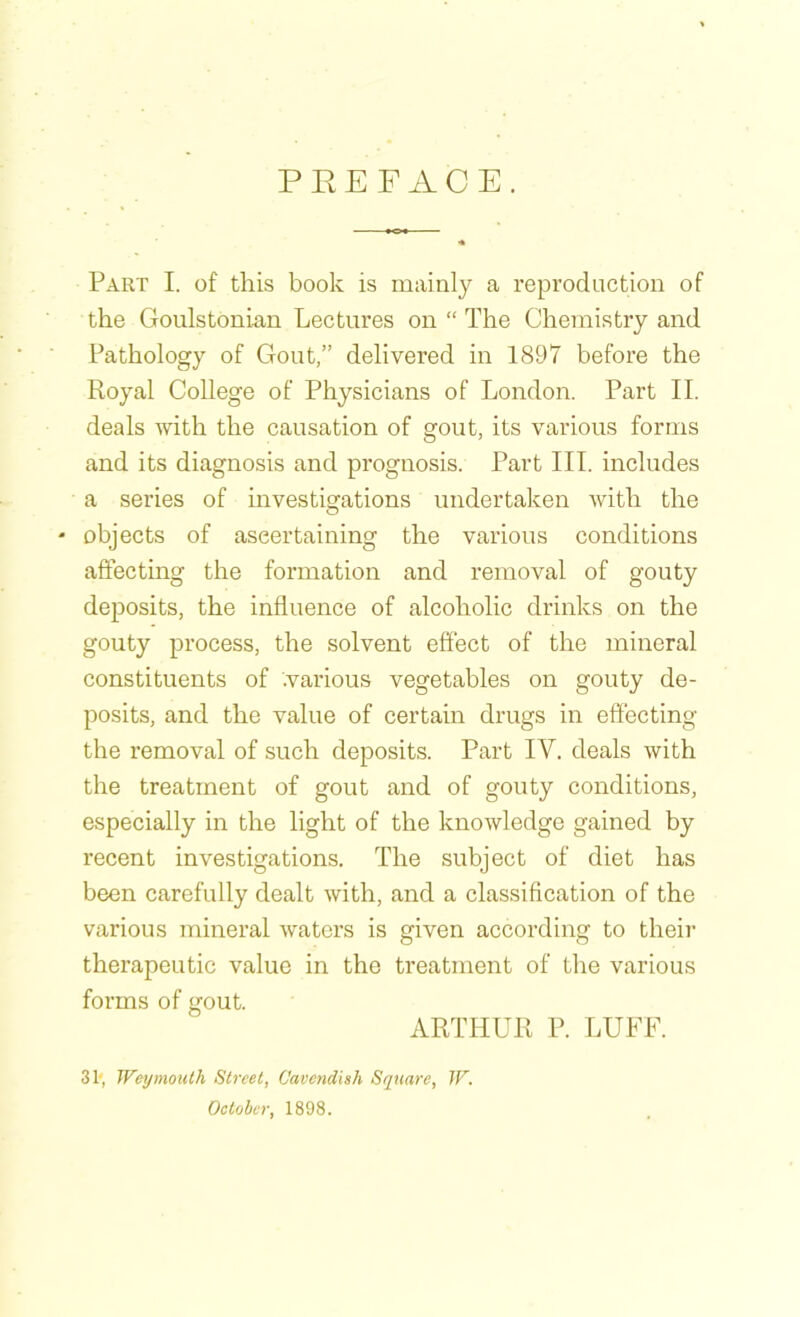 PREFACE. Part I. of this book is mainly a reproduction of the Goulstonian Lectures on “ The Chemistry and Pathology of Gout,” delivered in 1897 before the Royal College of Physicians of London. Part II. deals with the causation of gout, its various forms and its diagnosis and prognosis. Part III. includes a series of investigations undertaken Avith the * objects of ascertaining the various conditions affecting the formation and removal of gouty deposits, the influence of alcoholic drinks on the gouty process, the solvent effect of the mineral constituents of .various vegetables on gouty de- posits, and the value of certain drugs in effecting the removal of such deposits. Part IY. deals with the treatment of gout and of gouty conditions, especially in the light of the knowledge gained by recent investigations. The subject of diet has been carefully dealt Avith, and a classification of the various mineral Avaters is given according to their therapeutic value in the treatment of the various forms of gout. ARTHUR P. LUFF. 3t, Weymouth Street, Cavendish Square, W. October, 1898.