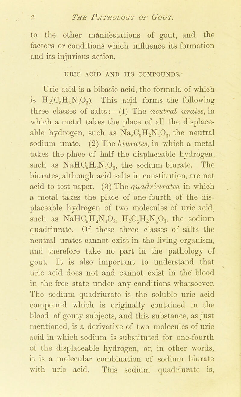 to the other manifestations of gout, and the factors or conditions which influence its formation and its injurious action. URIC ACID AND ITS COMPOUNDS.' Uric acid is a bibasic acid, the formula of which is H2(CBH3N403). This acid forms the following three classes of salts:—(1) The neutral urates, in which a metal takes the place of all the displace- able hydrogen, such as Na2Cr)H2N403, the neutral sodium urate. (2) The biurates, in which a metal takes the place of half the displaceable hydrogen, such as NaHC5H2N403, the sodium biurate. The biurates, although acid salts in constitution, are not acid to test paper. (3) The quaclriurates, in which a metal takes the place of one-fourth of the dis- placeable hydrogen of two molecules of uric acid, such as NaHC5H2N403, H2C5H2N403, the sodium quadriurate. Of these three classes of salts the neutral urates cannot exist in the living organism, and therefore take no part in the pathology of gout. It is also important to understand that uric acid does not and cannot exist in the' blood in the free state under any conditions whatsoever. The sodium quadriurate is the soluble uric acid compound which is originally contained in the blood of gouty subjects, and this substance, as just mentioned, is a derivative of two molecules of uric acid in which sodium is substituted for one-fourtli of the displaceable hydrogen, or, in other words, it is a molecular combination of sodium biurate with uric acid. This sodium quadriurate is,