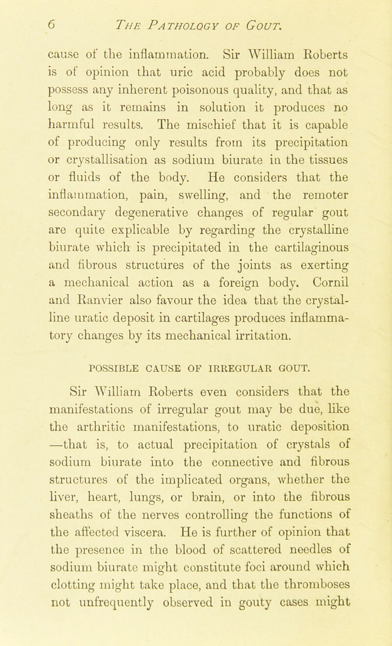 cause of the inflammation. Sir William Roberts is of opinion that uric acid probably does not possess any inherent poisonous quality, and that as long as it remains in solution it produces no harmful results. The mischief that it is capable of producing only results from its precipitation or crystallisation as sodium biurate in the tissues or fluids of the body. He considers that the inflammation, pain, swelling, and the remoter secondary degenerative changes of regular gout are quite explicable by regarding the crystalline biurate which is precipitated in the cartilaginous and fibrous structures of the joints as exerting a mechanical action as a foreign body. Cornil and Ranvier also favour the idea that the crystal- line uratic deposit in cartilages produces inflamma- tory changes by its mechanical irritation. POSSIBLE CAUSE OF IRREGULAR GOUT. Sir William Roberts even considers that the manifestations of irregular gout may be due, like the arthritic manifestations, to uratic deposition —that is, to actual precipitation of crystals of sodium biurate into the connective and fibrous structures of the implicated organs, whether the liver, heart, lungs, or brain, or into the fibrous sheaths of the nerves controlling the functions of the affected viscera. He is further of opinion that the presence in the blood of scattered needles of sodium biurate might constitute foci around which clotting might take place, and that the thromboses not unfrequently observed in gouty cases might