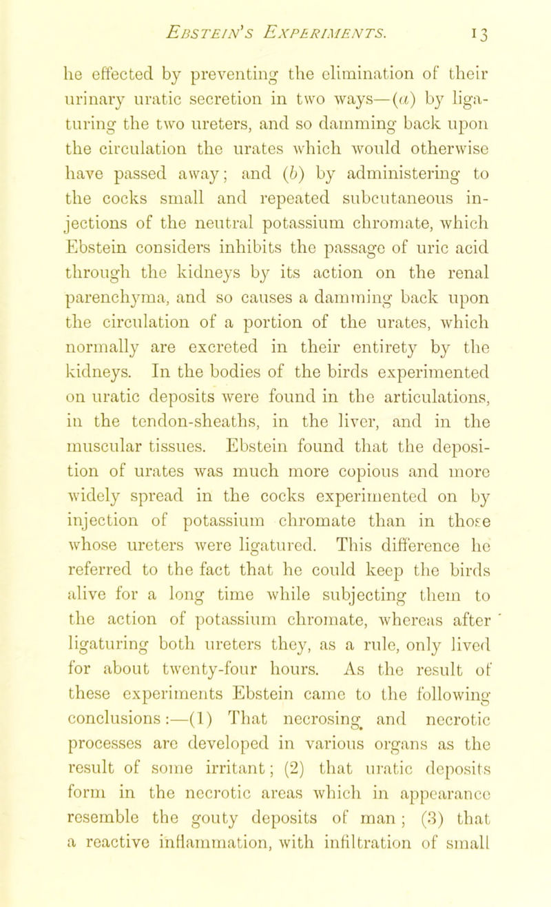 lie effected by preventing the elimination of their urinary uratic secretion in two ways—(a) by liga- turing the two ureters, and so damming back upon the circulation the urates which would otherwise have passed away; and (b) by administering to the cocks small and repeated subcutaneous in- jections of the neutral potassium chromate, which Ebstein considers inhibits the passage of uric acid through the kidneys by its action on the renal parenchyma, and so causes a damming back upon the circulation of a portion of the urates, which normally are excreted in their entirety by the kidneys. In the bodies of the birds experimented on uratic deposits were found in the articulations, in the tendon-sheaths, in the liver, and in the muscular tissues. Ebstein found that the deposi- tion of urates was much more copious and more widely spread in the cocks experimented on by injection of potassium chromate than in those whose ureters were ligatured. This difference I10 referred to the fact that he could keep the birds alive for a long time while subjecting them to the action of potassium chromate, whereas after ligaturing both ureters they, as a rule, only lived for about twenty-four hours. As the result of these experiments Ebstein came to the following conclusions:—(1) That necrosing, and necrotic processes are developed in various organs as the result of some irritant; (2) that uratic deposits form in the necrotic areas which in appearance resemble the gouty deposits of man; (3) that a reactive inflammation, with infiltration of small