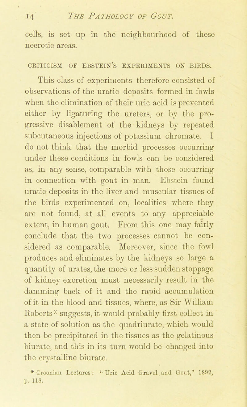 cells, is set up in the neighbourhood of these necrotic areas. criticism of ebstein’s experiments on birds. This class of experiments therefore consisted of observations of the uratic deposits formed in fowls when the elimination of their uric acid is prevented either by ligaturing the ureters, or by the pro- gressive disablement of the kidneys by repeated subcutaneous injections of potassium chromate. 1 do not think that the morbid processes occurring under these conditions in fowls can be considered as, in any sense, comparable with those occurring in connection with gout in man. Ebstein found uratic deposits in the liver and muscular tissues of the birds experimented on, localities where they are not found, at all events to any appreciable extent, in human gout. From this one may fairly conclude that the two processes cannot be con- sidered as comparable. Moreover, since the fowl produces and eliminates by the kidneys so large a quantity of urates, the more or less sudden stoppage of kidney excretion must necessarily result in the damming back of it and the rapid accumulation of it in the blood and tissues, where, as Sir William Roberts* suggests, it would probably first collect in a state of solution as the quadriurate, which would then bo precipitated in the tissues as the gelatinous biurate, and this in its turn would be changed into the crystalline biurate. * Crooniuxi Lectures: “Uric Acid Gravel and Gout,’’ 1892, p. 118.