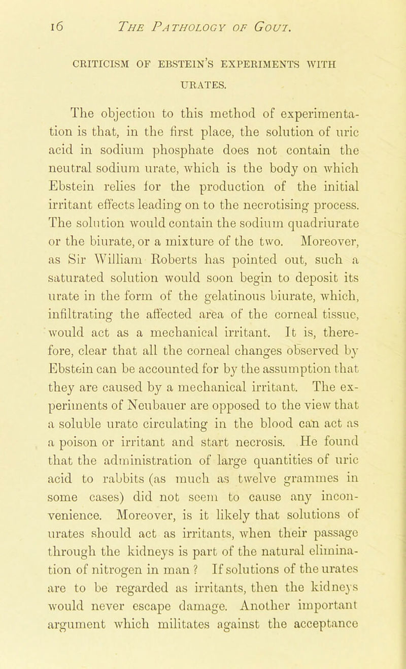 CRITICISM OF EBSTEIN’S EXPERIMENTS WITH URATES. The objection to this method of experimenta- tion is that, in the first place, the solution of uric acid in sodium phosphate does not contain the neutral sodium urate, which is the body on which Ebstein relies for the production of the initial irritant effects leading on to the necrotising process. The solution would contain the sodium quadriurate or the biurate, or a mixture of the two. Moreover, as Sir William Roberts has pointed out, such a saturated solution would soon begin to deposit its urate in the form of the gelatinous biurate, which, infiltrating the affected area of the corneal tissue, would act as a mechanical irritant. It is, there- fore, clear that all the corneal changes observed by Ebstein can be accounted for by the assumption that they are caused by a mechanical irritant. The ex- periments of Neubauer are opposed to the view that a soluble urate circulating in the blood can act as a poison or irritant and start necrosis. He found that the administration of large quantities of uric acid to rabbits (as much as twelve grammes in some cases) did not seem to cause any incon- venience. Moreover, is it likely that solutions of urates should act as irritants, when their passage through the kidneys is part of the natural elimina- tion of nitrogen in man ? If solutions of the urates are to be regarded as irritants, then the kidneys would never escape damage. Another important argument which militates against the acceptance