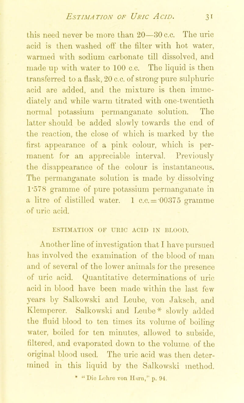 this need never be more than 20—30 c.c. The uric acid is then washed oft’ the filter with hot water, warmed with sodium carbonate till dissolved, and made up with water to 100 c.c. The liquid is then transferred to a flask, 20 c.c. of strong pure sulphuric acid are added, and the mixture is then imme- diately and while warm titrated with one-twentieth normal potassium permanganate solution. The latter should be added slowly towards the end of the reaction, the close of which is marked by the first appearance of a pink colour, which is per- manent for an appreciable interval. Previously the disappearance of the colour is instantaneous. The permanganate solution is made by dissolving l-578 gramme of pure potassium permanganate in a litre of distilled water. 1 c.c. = 00375 gramme of uric acid. ESTIMATION OF URIC ACID IN BLOOD. Another line of investigation that 1 have pursued has involved the examination of the blood of man and of several of the lower animals f or the presence of uric acid. Quantitative determinations of uric acid in blood have been made within the last few years by Salkowski and Leube, von Jaksch, and Klemperer. Salkowski and Leube* slowly added the fluid blood to ten times its volume of boilinsr o water, boiled for ten minutes, allowed to subside, filtered, and evaporated down to the volume of the original blood used. The uric acid was then deter- mined in this liquid by the Salkowski method. * “ Die Lohre von H im,” p. 94.