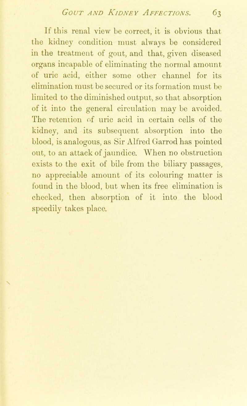If this renal view be correct, it is obvious that the kidney condition must always be considered in the treatment of gout, and that, given diseased organs incapable of eliminating the normal amount of uric acid, either some other channel for its elimination must be secured or its formation must be limited to the diminished output, so that absorption of it into the general circulation may be avoided. The retention of uric acid in certain cells of the kidney, and its subsequent absorption into the blood, is analogous, as Sir Alfred Garrod has pointed out, to an attack of jaundice. When no obstruction exists to the exit of bile from the biliary passages, no appreciable amount of its colouring matter is found in the blood, but when its free elimination is checked, then absorption of it into the blood speedily takes place.
