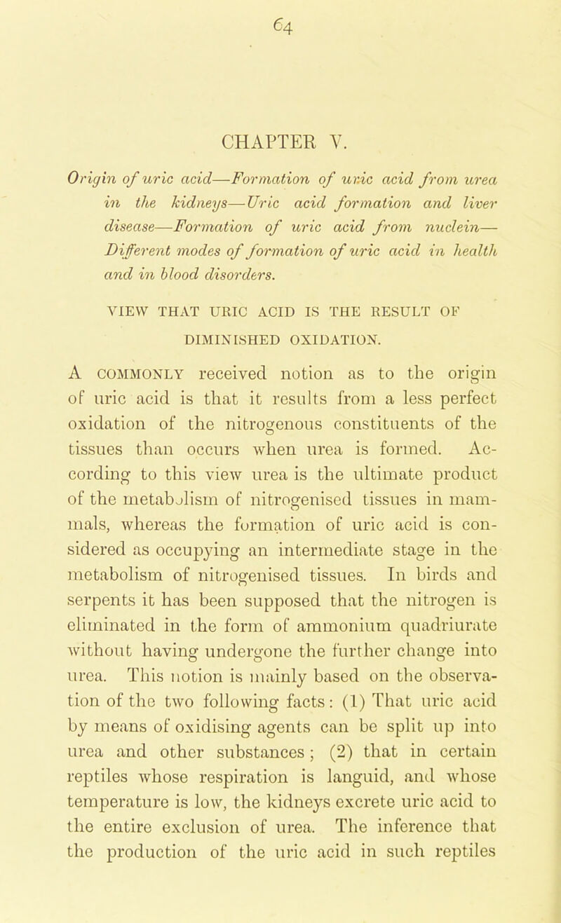 CHAPTER V. Origin of uric acid—Formation of umc acid from urea in the kidneys—Uric acid formation and liver disease—Formation of uric acid from nuclein— Different modes of formation of uric acid in health, and in blood disorders. VIEW THAT URIC ACID IS THE RESULT OF DIMINISHED OXIDATION. A commonly received notion as to the origin of uric acid is that it results from a less perfect oxidation of the nitrogenous constituents of the tissues than occurs when urea is formed. Ac- cording to this view urea is the ultimate product of the metabolism of nitrogenised tissues in mam- mals, whereas the formation of uric acid is con- sidered as occupying an intermediate stage in the metabolism of nitrogenised tissues. In birds and serpents it has been supposed that the nitrogen is eliminated in the form of ammonium quadriurate without having undergone the further change into urea. This notion is mainly based on the observa- tion of the two following facts: (1) That uric acid by means of oxidising agents can be split up into urea and other substances; (2) that in certain reptiles whose respiration is languid, and whose temperature is low, the kidneys excrete uric acid to the entire exclusion of urea. The inference that the production of the uric acid in such reptiles