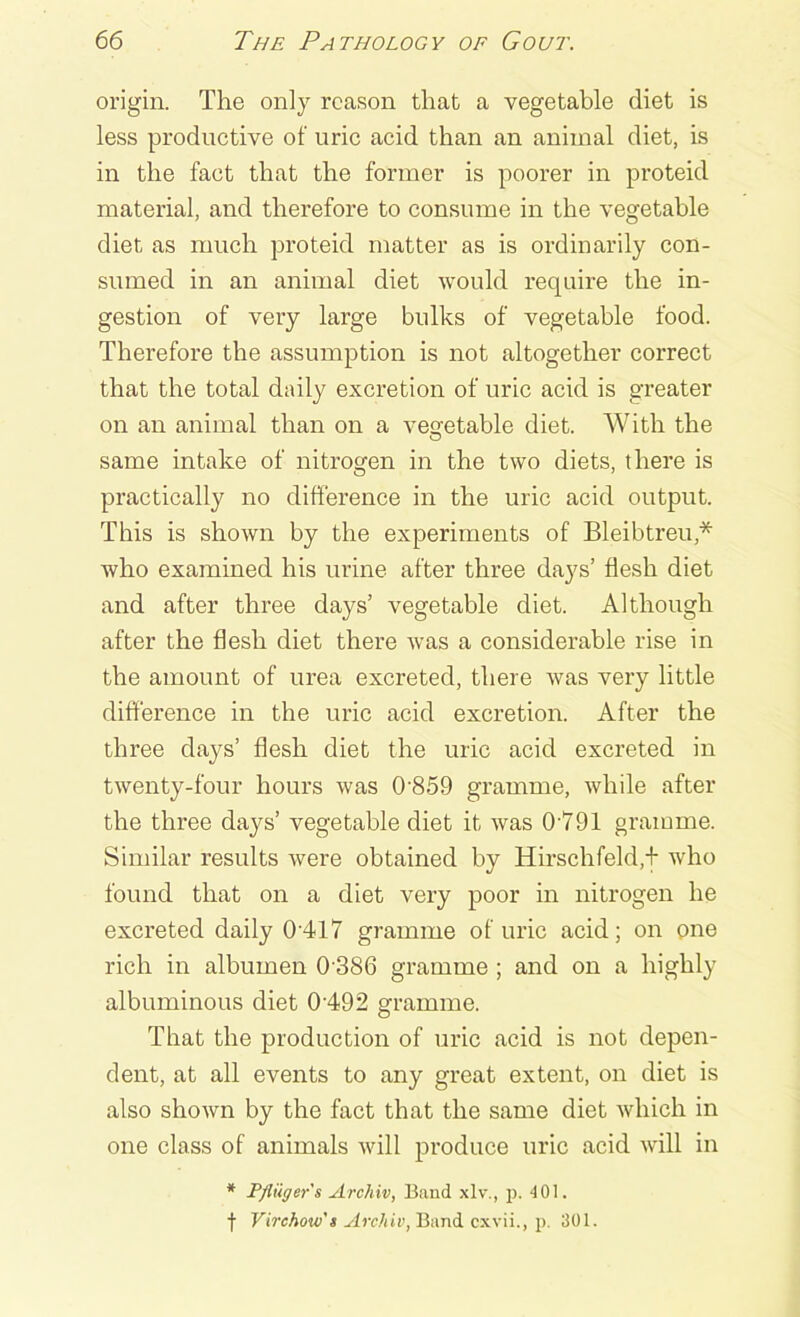 origin. The only reason that a vegetable diet is less productive of uric acid than an animal diet, is in the fact that the former is poorer in proteid material, and therefore to consume in the vegetable diet as much proteid matter as is ordinarily con- sumed in an animal diet would require the in- gestion of very large bulks of vegetable food. Therefore the assumption is not altogether correct that the total daily excretion of uric acid is greater on an animal than on a vegetable diet. With the same intake of nitrogen in the two diets, there is practically no difference in the uric acid output. This is shown by the experiments of Bleibtreu* who examined his urine after three days’ flesh diet and after three days’ vegetable diet. Although after the flesh diet there was a considerable rise in the amount of urea excreted, there was very little difference in the uric acid excretion. After the three days’ flesh diet the uric acid excreted in twenty-four hours was 0859 gramme, while after the three days’ vegetable diet it was 0791 gramme. Similar results were obtained by Hirschfeld,f who found that on a diet very poor in nitrogen he excreted daily 0’417 gramme of uric acid; on one rich in albumen 0 386 gramme ; and on a highly albuminous diet 0 492 gramme. That the production of uric acid is not depen- dent, at all events to any great extent, on diet is also shown by the fact that the same diet which in one class of animals will produce uric acid will in * Pfliiger's Archiv, Band xlv., p. 4 01. f Virchow's Archiv, Band cxvii., p. 301.