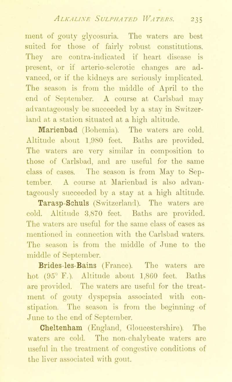 Alkali sr Sulpha ted Waters. ment of gouty glycosuria. The waters are best suited for those of fairly robust constitutions. They are contra-indicated if heart disease is present, or if arterio-sclerotic changes are ad- vanced, or if the kidneys are seriously implicated. The season is from the middle of April to the end of September. A course at Carlsbad may advantageously be succeeded by a stay in Switzer- land at a station situated at a high altitude. Marienbad (Bohemia). The waters are cold. Altitude about 1,980 feet. Baths are provided. The waters are very similar in composition to those of Carlsbad, and are useful for the same class of cases. The season is from May to Sep- tember. A course at Marienbad is also advan- tageously succeeded by a stay at a high altitude. Tarasp-Schuls (Switzerland). The waters are cold. Altitude 3,870 feet. Baths are provided. The waters are useful for the same class of cases as mentioned in connection with the Carlsbad waters. The season is from the middle of June to the middle of September. Brides-les-Bains (France). The waters are hot (95° F.). Altitude about 1,860 feet. Baths are provided. The waters are useful for the treat- ment of gouty dyspepsia associated with con- stipation. The season is from the beginning of June to the end of September. Cheltenham (England, Gloucestershire). The waters are cold. The non-chalybeate waters are useful in the treatment of congestive conditions of the liver associated with gout.