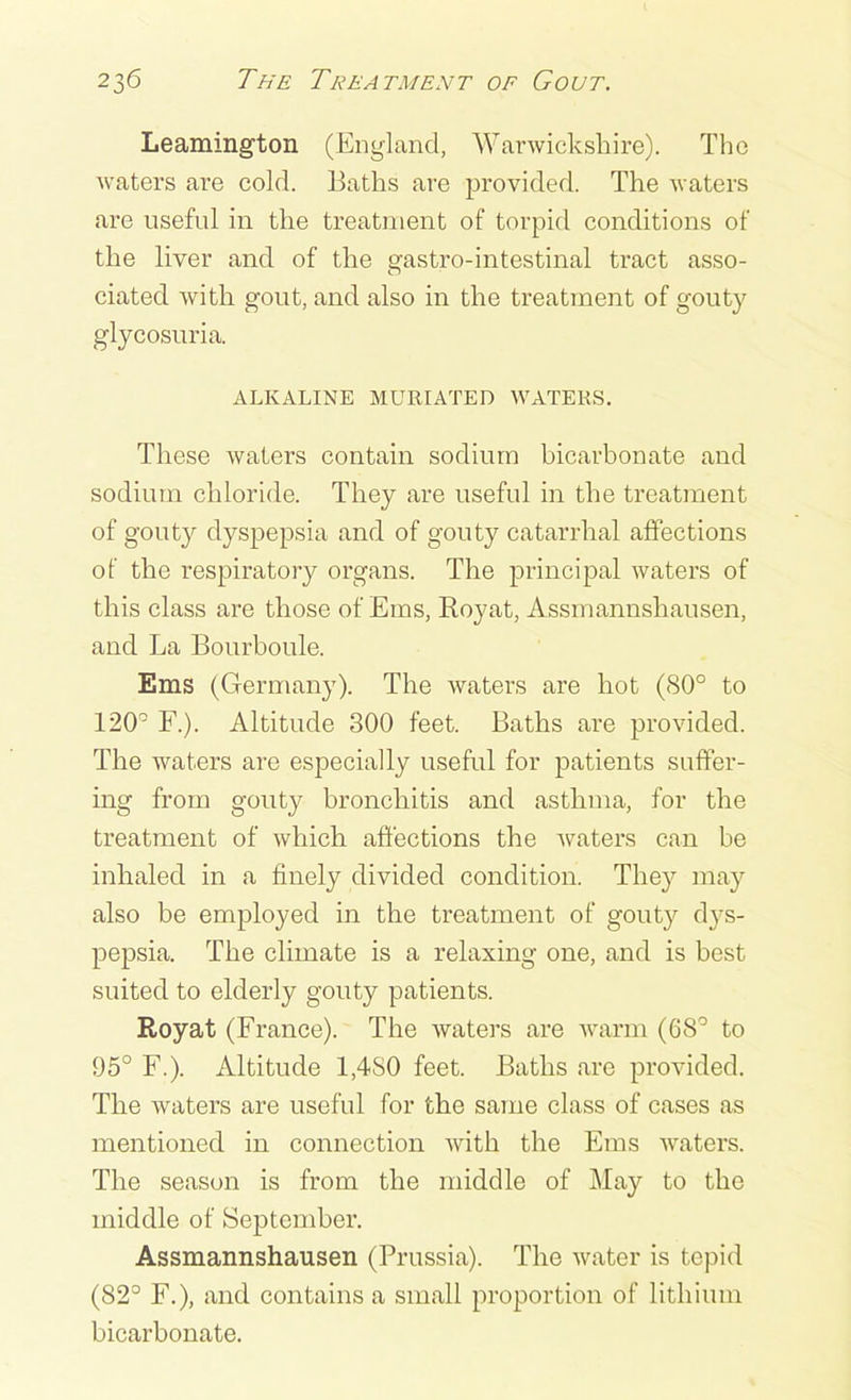 Leamington (England, Warwickshire). The waters are cold. Baths are provided. The waters are useful in the treatment of torpid conditions of the liver and of the gastro-intestinal tract asso- ciated with gout, and also in the treatment of gouty glycosuria. ALKALINE MUR I ATE D WATERS. These Avaters contain sodium bicarbonate and sodium chloride. They are useful in the treatment of gouty dyspepsia and of gouty catarrhal affections of the respiratory organs. The principal waters of this class are those of Ems, Royat, Assmannshausen, and La Bonrboule. Ems (Germany). The waters are hot (80° to 120° F.). Altitude 300 feet. Baths are provided. The Avaters are especially useful for patients suffer- ing from gouty bronchitis and asthma, for the treatment of Avhich affections the Avaters can be inhaled in a finely divided condition. They may also be employed in the treatment of gouty dys- pepsia. The climate is a relaxing one, and is best suited to elderly gouty patients. Royat (France). The Avaters are Avarm (68° to 95° F.). Altitude 1,4S0 feet. Baths are provided. The waters are useful for the same class of cases as mentioned in connection Avith the Ems A\raters. The season is from the middle of May to the middle of September. Assmannshausen (Prussia). The water is tepid (82° F.), and contains a small proportion of lithium bicarbonate.