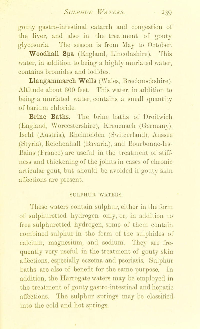 6 ULPHUR WA THA’S. gouty gastro-intestinal catarrh and congestion of the liver, and also in the treatment of gouty glycosuria. The season is from May to October. Woodhall Spa (England, Lincolnshire). This water, in addition to being a highly muriated water, contains bromides and iodides. Llangammarch Wells (Wales, Brecknockshire). Altitude about 600 feet. This water, in addition to being a muriated water, contains a small quantity of barium chloride. Brine Baths. The brine baths of Droitwich (England, Worcestershire), Kreuznach (Germany), Ischl (Austria), Rheinfelden (Switzerland), Aussee (Styria), Reichenhall (Bavaria), and Bourbonne-les- Bains (France) are useful in the treatment of stiff- ness and thickening of the joints in cases of chronic articular gout, but should be avoided if gouty skin affections are present. SULPHUR WATERS. These waters contain sulphur, either in the form of sulphuretted hydrogen only, or, in addition to free sulphuretted hydrogen, some of them contain combined sulphur in the form of the sulphides of calcium, magnesium, and sodium. They are fre- quently very useful in the treatment of gouty skin affections, especially eczema and psoriasis. Sulphur baths are also of benefit for the same purpose. In addition, the Harrogate waters may be employed in the treatment of gouty gastro-intestinal and hepatic affections. The sulphur springs may be classified into the cold and hot springs.