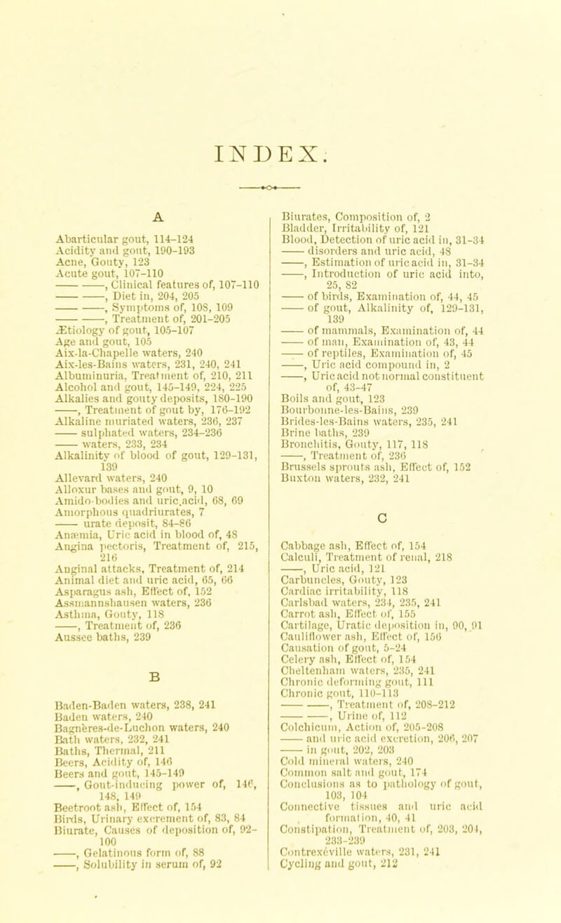INDEX A Abartieular gout, 114-124 Acidity and gout, 190-193 Acne, Gouty, 123 Acute gout, 107-110 , Clinical features of, 107-110 , Diet in, 204, 205 , Symptoms of, 10S, 109 , Treatment of, 201-205 -Etiology of gout, 105-107 Age and gout, 105 Aix-la-Chapelle waters, 240 Aix-les-Bains waters, 231, 240, 241 Albuminuria, Treatment of, 210, 211 Alcohol and gout, 145-149, 224, 225 Alkalies and gouty deposits, 180-190 , Treatment of gout by, 176-192 Alkaline muriated waters, 236, 237 sulpliated waters, 234-236 waters, 233, 234 Alkalinitv of blood of gout, 129-131, 139 Allevard waters, 240 Alloxur bases and gout, 9, 10 Amido-bodies and uric.acid, 68, 69 Amorphous quadriurates, 7 urate deposit, 84-86 Anaemia, Uric acid in blood of, 48 Angina pectoris, Treatment of, 215, 216 Anginal attacks, Treatment of, 214 Animal diet and uric acid, 65, 66 Asparagus ash, Effect of, 152 Assmannshausen waters, 236 Asthma, Gouty, 118 , Treatment of, 236 Aussee baths, 239 B Baden-Baden waters, 238, 241 Baden waters, 240 Bagnbres-de-Luchon waters, 240 Bath waters, 232, 241 Baths, Thermal, 211 Beers, Acidity of, 146 Beers and gout, 145-149 , Gout-inducing power of, 146, 148, 149 Beetroot ash, Effect of, 154 Birds, Urinary excrement of, 83, 84 Biurate, Causes of deposition of, 92- 100 , Gelatinous form of, 88 , Solubility in serum of, 92 Biurates, Composition of, 2 Bladder, Irritability of, 121 Blood, Detection of uric acid in, 31-34 disorders and uric acid, 48 , Estimation of urieacid in, 31-34 , Introduction of uric acid into, 25, 82 of birds, Examination of, 44, 45 of gout, Alkalinity of, 129-131, 139 of mammals, Examination of, 44 of man, Examination of, 43, 44 —— of reptiles, Examination of, 45 , Uric acid compound in, 2 , Uric acid not normal constituent of, 43-47 Boils and gout, 123 Bourbonne-les-Bains, 239 Brides-les-Bains waters, 235, 241 Brine baths, 239 Bronchitis, Gouty, 117, 118 , Treatment of, 236 Brussels sprouts ash, Effect of, 152 Buxton waters, 232, 241 C Cabbage ash, Effect of, 154 Calculi, Treatment of renal, 218 , Uric acid, 121 Carbuncles, Gouty, 123 Cardiac irritability, 118 Carlsbad waters, 234, 235, 241 Carrot ash, Effect of, 155 Cartilage, Uratic deposition in, 90, 01 Cauliflower ash, Effect of, 156 Causation of gout, 5-24 Celery ash, Effect of, 154 Cheltenham waters, 235, 241 Chronic deforming gout, 111 Chronic gout, 110-113 , Treatment of, 208-212 , Urine of, 112 Colehicum, Action of, 205-208 and uric acid excretion, 206, 207 in gout, 202, 203 Cold mineral waters, 240 Common salt and gout, 174 Conclusions as to pathology of gout, 103, 104 Connective tissues and uric acid , formation, 40, 41 Constipation, Treatment of, 203, 201, 233-239 Contrexbville waters, 231, 241 Cycling aud gout, 212