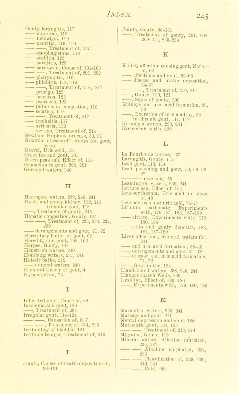 Gouty laryngitis, 117 migraine, 119 neuralgia, 119 neuritis, 119, 120 , Treatment of, 217 cesophagismus, 116 orchitis, 125 parotitis, 125 paroxysm, Cause of, 101-103 , Treatment of, 201, 202 pharyngitis, 116 phlebitis, US, 119 , Treatment of, 216, 217 prurigo, 123 pruritus, 123 psoriasis, 123 pulmonary congestion, 118 sciatica, 119 , Treatment of, 217 tracheitis, 117 urticaria, 123 vertigo, Treatment of, 214 Gowland-Hopkins’ process, 30, 31 Granular disease of kidneys and gout, 55-57 Gravel, Uric acid, 121 Great toe and gout, 101 Green-peas ash, Effect of, 156 Guaiacum in gout, 20S, 221 Gurnigel waters, 240 H Harrogate waters, 239, 240, 241 Heart and gouty kidney, 112, 113 irregular gout, 118 , Treatment of gouty, 215 Hepatic congestion. Gouty, 124 , Treatment of, 233, 234, 237, 239 derangements and gout, 71, 72 Hereditary factor of gout, 62 Heredity and gout, 105, 106 Herpes, Gouty, 122 Heustrich waters, 240 Homburg waters, 237, 241 Hot-air baths, 212 mineral waters, 240 Humoral theory of gout, 4 Hypoxantliin, 73 I Joints, Gouty, 98-101 , Treatment of gouty, 201, 202, 209-212, 230-233 K Kidney affection causing gout, Nature of, 62 affections and gout, 52-63 disease and uratic deposition 54-57 , Treatment of, 210, 211 , Gouty, 120, 121 , Signs of gouty, 200 Kidneys and uric acid formation, 37, 3S , Excretion of uric acid by, 53 in chronic gout, 111, 112 Ivissingen waters, 238, 241 Kreuzuaeh baths, 239 L La Bourboule waters, 237 Laryngitis, Gouty, 117 Lead gout, 113, 114 Lead poisoning and gout, 59, 60, 96, 97 uric acid, 50 Leamington waters, 236, 241 Lettuce ash, Effect of, 153 LeueocythEemia, Uric acid in blood of, 48 Leucocytosis and uric acid, 74-77 Lithium carbonate, Experiments with, 179-181, 183, 187-1S9 citrate. Experiments with, 179, 180, 184 salts and gouty deposits, 183, 184, 187-189 Liver affections, Mineral waters for, 241 and uric acid formation, 3S-40 •—- derangements and gout, 71, 72 disease and uric acid formation, 71, 72 , Gout in the, 124 Llandrindod waters, 238, 240, 241 Llangam march Wells, 239 Lysidine, Effect of, 180, 186 , Experiments with, 179, 180, 186 Inherited gout, Cause of, 62 Insomnia and gout, 120 , Treatment of, 204 Irregular gout, 114-124 , Causation of, 6, 7 , Treatment of, 214, 220 Irritability of bladder, 121 Irritable temper, Treatment of, 219 J Joints, Causes of uratic deposition in, 98-101 M Marienbad waters, 235, 241 Massage and gout, 211 Mental depression and gout, 120 Metastatic gout, 124, 125 , Treatment of, 213, 214 Migraine, Gouty, 119 Mineral waters, Alkaline muriated, 236, 237 , Alkaline sulphated, 234, 236 — , Classification of, 229, 230, 240. 241 , Cold, 240