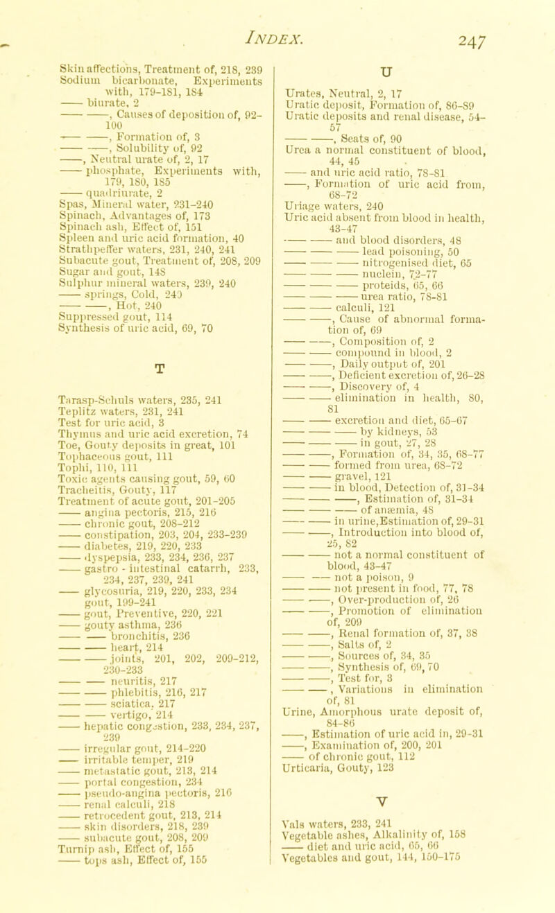 Skin affections, Treatment of, 218, 239 Sodium bicarbonate, Experiments with, 179-181, 184 biurate, 2 , Causes of deposition of, 92- 100 , Formation of, 3 , Solubility of, 92 , Neutral urate of, 2, 17 phosphate, Experiments with, 179, ISO, 1S5 quadriurate, 2 Spas, Mineral water, 231-240 Spinach, Advantages of, 173 Spinach ash, Effect of, 151 Spleen and uric acid formation, 40 Strathpeffer waters, 231, 240, 241 Subacute gout, Treatment of, 208, 209 Sugar and gout, 14S Sulphur mineral waters, 239, 240 springs, Cold, 243 , Hot, 240 Suppressed gout, 114 Synthesis of uric acid, 69, 70 T Tarasp-Scliuls waters, 235, 241 Teplitz waters, 231, 241 Test for uric acid, 3 Thymus and uric acid excretion, 74 Toe, Gouty deposits in great, 101 Tophaceous gout, 111 Tophi, 110, 111 Toxic agents causing gout, 59, 60 Tracheitis, Gouty, 117 Treatment of acute gout, 201-205 angina pectoris, 215, 216 chronic gout, 208-212 constipation, 203, 204, 233-239 diabetes, 219, 220, 233 dyspepsia, 233, 234, 236, 237 gastro - intestinal catarrh, 233, 234, 237, 239, 241 glycosuria, 219, 220, 233, 234 gout, 199-241 gout, 1’reventive, 220, 221 gouty asthma, 236 bronchitis, 236 heart, 214 joint's, 201, 202, 200-212, 230-233 neuritis, 217 -— phlebitis, 216, 217 sciatica, 217 vertigo, 214 hepatic congestion, 233, 234, 237, 239 irregular gout, 214-220 irritable temper, 219 metastatic gout, 213, 214 portal congestion, 234 pseudo-angina pectoris, 216 renal calculi, 218 —— retrocedent gout, 213, 214 skin disorders, 218, 239 subacute gout, 208, 209 Turnip ash, Effect of, 155 tops ash, Effect of, 165 u Urates, Neutral, 2, 17 Uratio deposit, Formation of, 86-S9 Uratic deposits and renal disease, 54- 57 , Seats of, 90 Urea a normal constituent of blood, 44, 45 and uric acid ratio, 78-81 , Formation of uric acid from, 68-72 Uriage waters, 240 Uric acid absent from blood in health, 43-47 and blood disorders, 48 lead poisoning, 50 nitrogenised diet, 65 nuclein, 72-77 proteids, 65, 66 urea ratio, 78-81 calculi, 121 -, Cause of abnormal forma- tion of, 69 , Composition of, 2 compound in blood, 2 , Daily output of, 201 , Deficient excretion of, 26-2S , Discovery of, 4 elimination in health, SO, 81 excretion and diet, 65-67 by kidneys, 53 in gout, 27, 28 , Formation of, 34, 35, 68-77 formed from urea, 6S-72 gravel, 121 in blood, Detection of, 31-34 , Estimation of, 31-34 of antenna, 48 — in urine,Estimation of, 29-31 , Introduction into blood of, 25, 82 not a normal constituent of blood, 43-47 not a poison, 9 not present in food, 77, 7S , Over-production of, 26 , Promotion of elimination of, 209 , Renal formation of, 37, 38 , Salts of, 2 , Sources of, 34, 35 , Synthesis of, 09, 70 , Test for, 3 , Variations in elimination of, 81 Urine, Amorphous urate deposit of, 84-86 , Estimation of uric acid in, 29-31 , Examination of, 200, 201 of chronic gout, 112 Urticaria, Gouty, 123 V Vais waters, 233, 241 Vegetable ashes, Alkalinity of, 158 diet and uric acid, 66, 60 Vegetables and gout, 144, 160-175