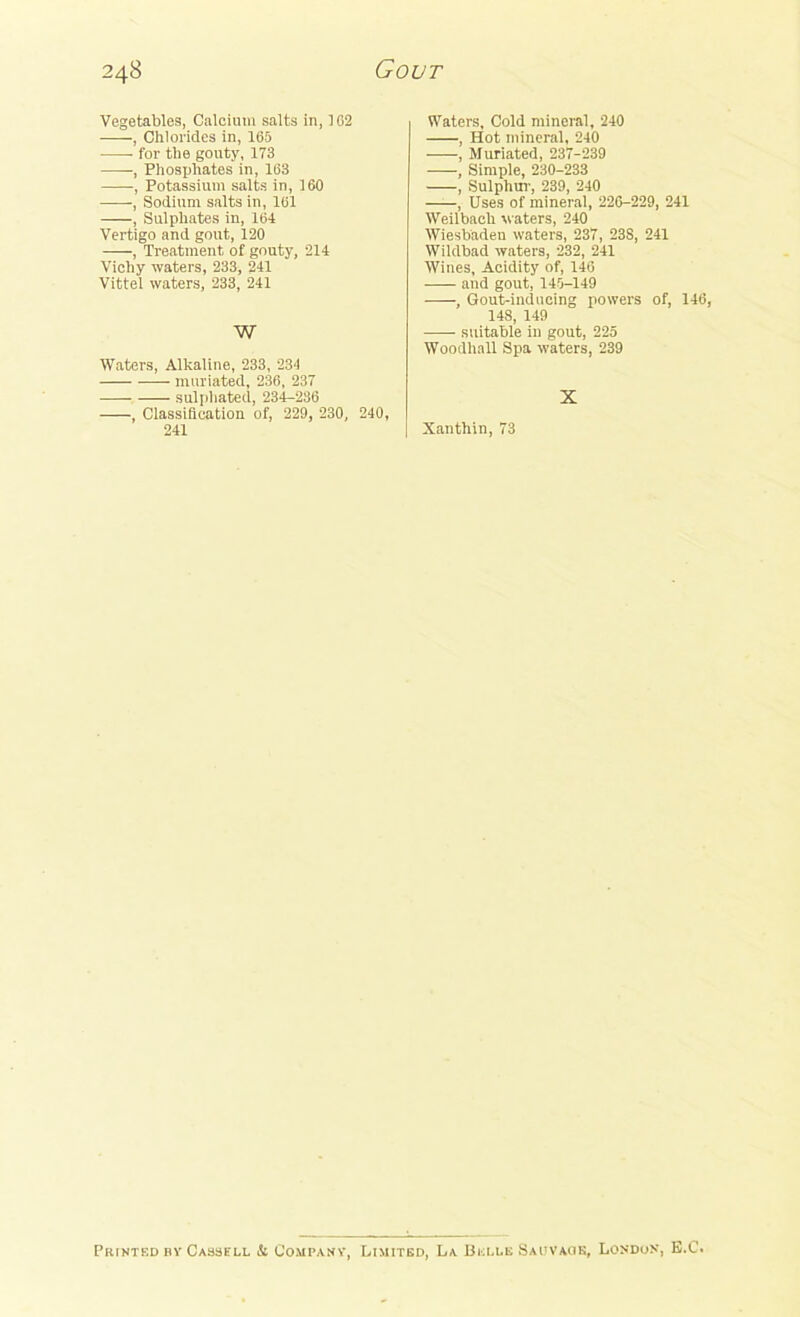 Vegetables, Calcium salts in, 1G2 •, Chlorides in, 165 for the gouty, 173 —-, Phosphates in, 163 -, Potassium salts in, 160 , Sodium salts in, 161 , Sulphates in, 164 Vertigo and gout, 120 —-, Treatment of gouty, 214 Vichy waters, 233, 241 Vittel waters, 233, 241 W Waters, Alkaline, 233, 234 muriated, 236, 237 sulphated, 234-236 , Classification of, 229, 230, 240, 241 Waters, Cold mineral, 240 , Hot mineral, 240 , Muriated, 237-239 , Simple, 230-233 , Sulphur, 239, 240 , Uses of mineral, 226-229, 241 Weilbach waters, 240 Wiesbaden waters, 237, 238, 241 Wildbad waters, 232, 241 Wines, Acidity of, 146 and gout, 145-149 , Gout-inducing powers of, 146, 148, 149 suitable in gout, 225 Woodhall Spa waters, 239 X Xanthin, 73 Printed nv Cassell & Companv, Limited, La Belle Saitvacik, London, E.C.
