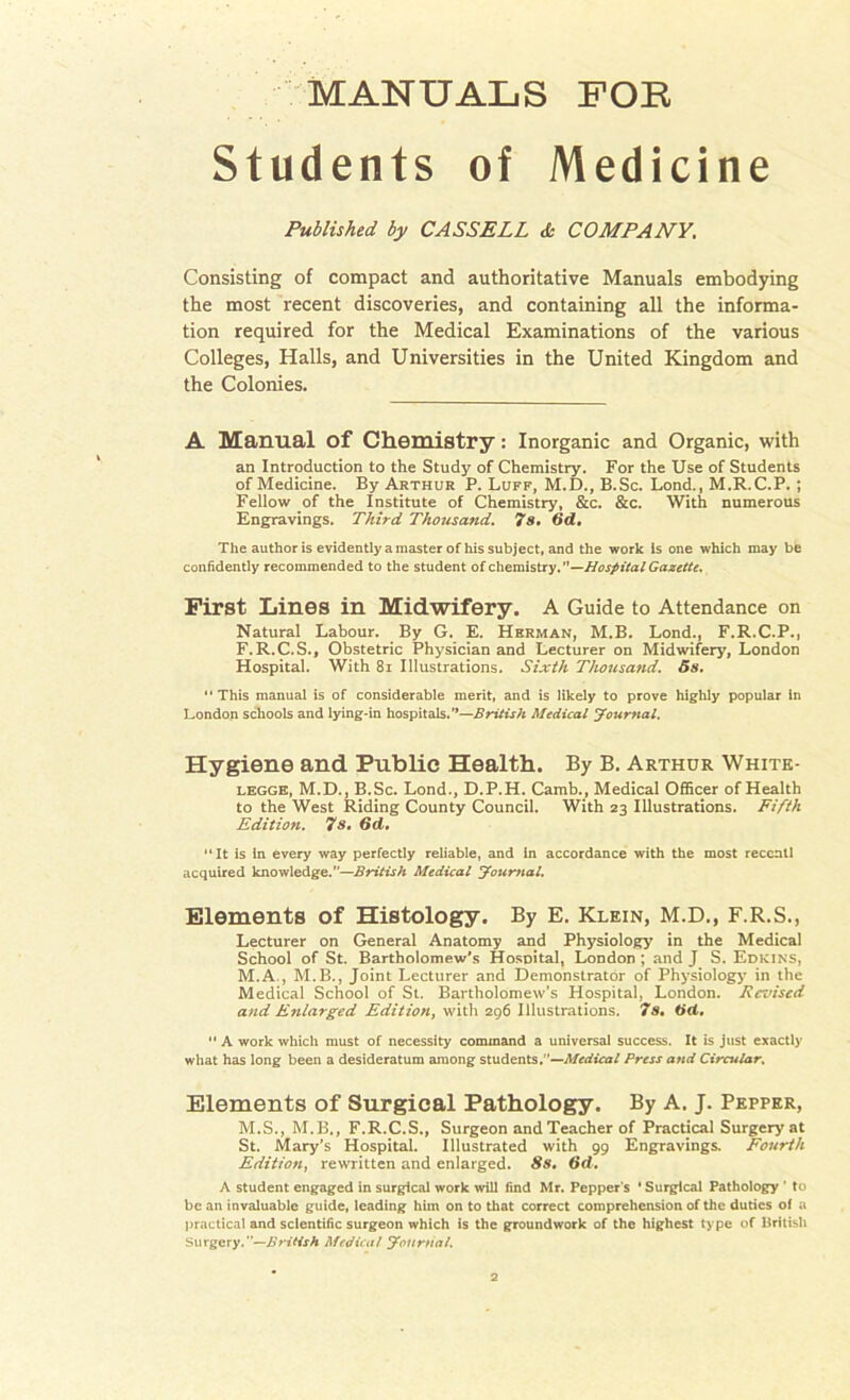 Students of Medicine Published by CASSELL & COMPANY. Consisting of compact and authoritative Manuals embodying the most recent discoveries, and containing all the informa- tion required for the Medical Examinations of the various Colleges, Halls, and Universities in the United Kingdom and the Colonies. A Manual of Chemistry: Inorganic and Organic, with an Introduction to the Study of Chemistry. For the Use of Students of Medicine. By Arthur P. Luff, M.D., B.Sc. Lond., M.R.C.P. ; Fellow of the Institute of Chemistry, &c. &c. With numerous Engravings. Third Thousand. 7s. 6d. The author is evidently a master of his subject, and the work Is one which may be confidently recommended to the student of chemistry.”—Hospital Gazette. First Lines in Midwifery. A Guide to Attendance on Natural Labour. By G. E. Herman, M.B. Lond., F.R.C.P., F.R.C.S., Obstetric Physician and Lecturer on Midwifery, London Hospital. With 81 Illustrations. Sixth Thousand. 5s. This manual is of considerable merit, and is likely to prove highly popular In London schools and lying-in hospitals.”—British Medical Journal. Hygiene and Public Health. By B. Arthur White- legge, M.D., B.Sc. Lond., D.P.H. Camb., Medical Officer of Health to the West Riding County Council. With 23 Illustrations. Fifth Edition. 7s. 6d. It is in every way perfectly reliable, and in accordance with the most reccnll acquired knowledge.—British Medical Journal. Elements of Histology. By E. Klein, M.D., F.R.S., Lecturer on General Anatomy and Physiology in the Medical School of St. Bartholomew’s Hosnital, London ; and J S. Edkins, M.A., M.B., Joint Lecturer and Demonstrator of Physiology' in the Medical School of St. Bartholomew’s Hospital, London. Revised and Enlarged Edition, with 296 Illustrations. 7s. tid.  A work which must of necessity command a universal success. It is just exactly what has long been a desideratum among students. '—Medical Press and Circular. Elements of Surgical Pathology. By A. J. Pepper, M.S., M.B., F.R.C.S., Surgeon and Teacher of Practical Surgery at St. Mary’s Hospital. Illustrated with 99 Engravings. Fourth Edition, rewritten and enlarged. 8s, 6d. A student engaged in surgical work will find Mr. Pepper's ' Surgical Pathology * to be an invaluable guide, leading him on to that correct comprehension of the duties of a practical and scientific surgeon which is the groundwork of the highest type of British Surgery.—Brillsh Medical Journal.