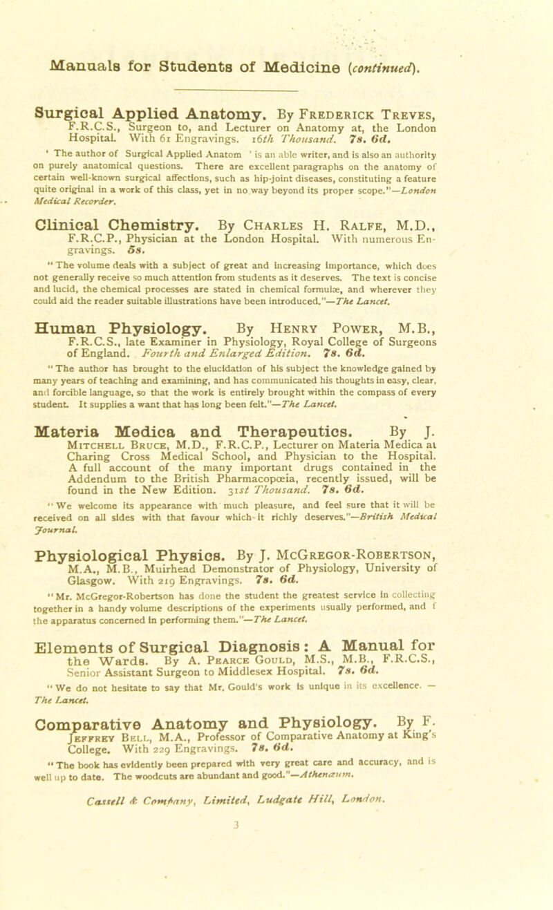 Manuals for Students of Medicine (continued). Surgical Applied Anatomy. By Frederick Treves, F.R.C.S., Surgeon to, and Lecturer on Anatomy at, the London Hospital. With 61 Engravings. 16th Thousand. 7 s. 6d. ' The author of Surgical Applied Anatom ’ is an able writer, and is also an authority on purely anatomical questions. There are excellent paragraphs on the anatomy of certain well-known surgical affections, such as hip-joint diseases, constituting a feature quite original in a work of this class, yet in no way beyond its proper scope.”—London Medical Recorder. Clinical Chemistry. By Charles H. Ralfe, M.D., F.R.C.P., Physician at the London Hospital. With numerous En- gravings. 5s.  The volume deals with a subject of great and increasing Importance, which does not generally receive so much attention from students as it deserves. The text is concise and lucid, the chemical processes are stated in chemical formulae, and wherever they could aid the reader suitable illustrations have been introduced.”— The Lancet. Human Physiology. By Henry Power, M.B., F.R. C. S., late Examiner in Physiology, Royal College of Surgeons of England. Fourth and Enlarged Edition. 7s. 6d. “ The author has brought to the elucidation of his subject the knowledge gained by many years of teaching and examining, and has communicated his thoughts in easy, clear, and forcible language, so that the work is entirely brought within the compass of every student. It supplies a want that has long been felt.”—The Lancet. Materia Medica and Therapeutics. By J. Mitchell Bruce, M.D., F.R.C.P., Lecturer on Materia Medica at Charing Cross Medical School, and Physician to the Hospital. A full account of the many important drugs contained in the Addendum to the British Pharmacopoeia, recently issued, will be found in the New Edition. 31J/ Thousand. 7s, 6d. “We welcome its appearance with much pleasure, and feel sure that it will be received on all sides with that favour which-it richly deserves.—British Medical Journal. Physiological Physics. By J. McGregor-Robertson, M.A., M.B., Muirhead Demonstrator of Physiology, University of Glasgow. With 219 Engravings. 7s. 6d. •• Mr. McGregor-Robertson has done the student the greatest service In collecting together in a handy volume descriptions of the experiments usually performed, and f the apparatus concerned In performing them.—The Lancet. Elements of Surgical Diagnosis : A Manual for the Wards. By A. Pearce Gould, M.S., M.B., F.R.C.S., Senior Assistant Surgeon to Middlesex Hospital. 7s, (id. “ We do not hesitate to say that Mr. Gould's work Is unique in its excellence. - The Lancet. Comparative Anatomy and Physiology. By F. Jeffrey Bell, M.A., Professor of Comparative Anatomy at King s College. With 229 Engravings. 7s, (id, “ The book has evidently been prepared with very great care and accuracy, and is well up to date. The woodcuts are abundant and good.—Athenaum. Cassell & Company, Limited, LucLgate Hill, London.