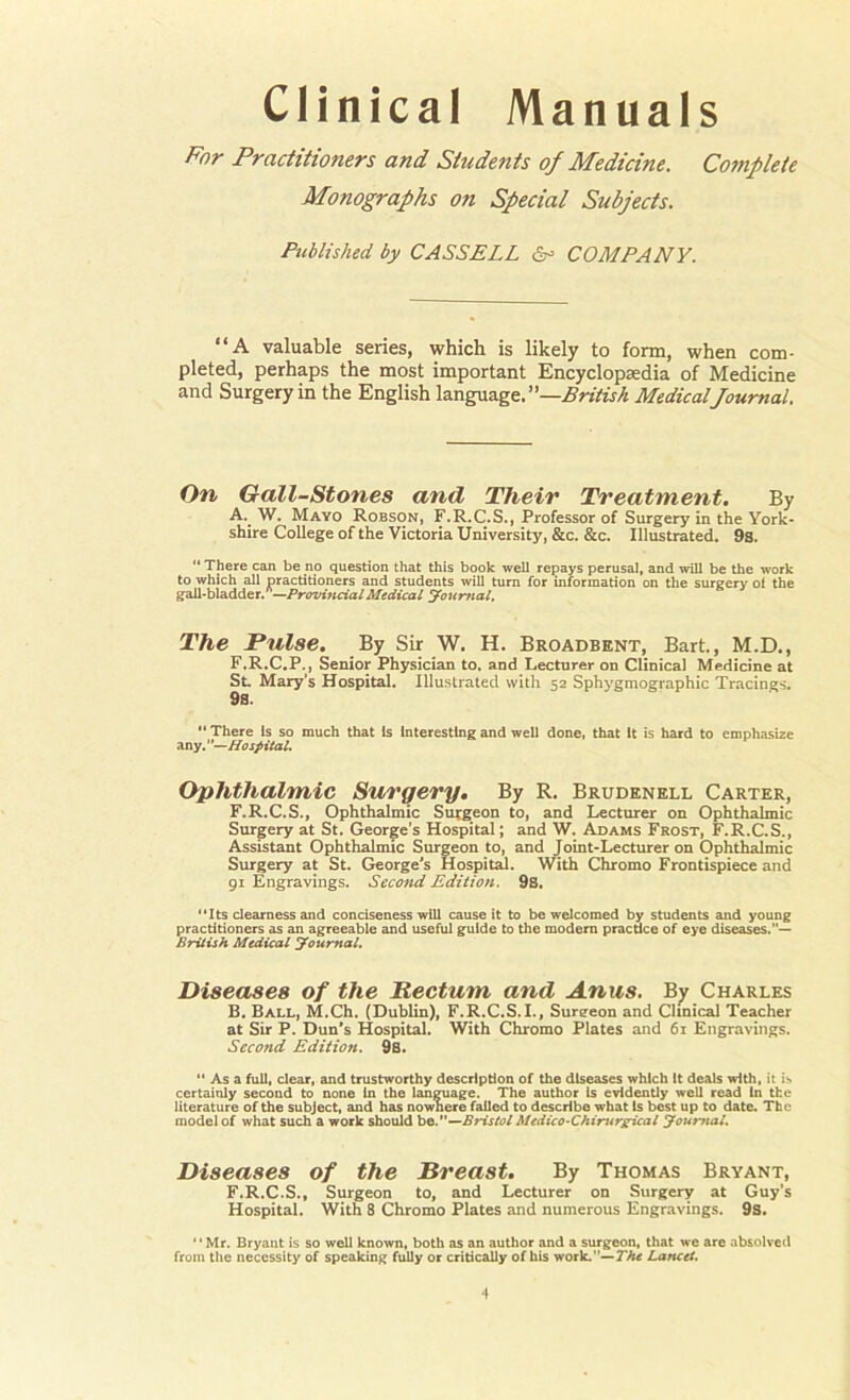 Clinical Manuals For Practitioners and Students of Medicine. Complete Monographs on Special Subjects. Published, by CASSELL Sr COMPANY. “A valuable series, which is likely to form, when com- pleted, perhaps the most important Encyclopaedia of Medicine and Surgery in the English language. —British Medical Journal. On Gall-Stones and Their Treatment. By A. W. Mayo Robson, F.R.C.S., Professor of Surgery in the York- shire College of the Victoria University, &c. &c. Illustrated. 9s. “ There can be no question that this book well repays perusal, and will be the work to which all practitioners and students will turn for information on the surgery of the gall-bladder. —Provincial Medical Journal. The Pulse. By Sir W. H. Broadbent, Bart., M.D., F.R.C.P., Senior Physician to. and Lecturer on Clinical Medicine at St Mary’s Hospital. Illustrated with 52 Sphygmographic Tracings. 9s. “There is so much that is interesting and well done, that it is hard to emphasize any. ’ '—Hospital. Ophthalmic Surgery. By R. Brudenell Carter, F.R.C.S., Ophthalmic Surgeon to, and Lecturer on Ophthalmic Surgery at St. George’s Hospital; and W. Adams Frost, F.R.C.S., Assistant Ophthalmic Surgeon to, and Joint-Lecturer on Ophthalmic Surgery at St. George's Hospital. With Chromo Frontispiece and 91 Engravings. Second Edition. 9s. “Its clearness and conciseness will cause it to be welcomed by students and young practitioners as an agreeable and useful guide to the modern practice of eye diseases.’’— British Medical Journal. Diseases of the Rectum and Anus. By Charles B. Ball, M.Ch. (Dublin), F.R.C.S.I., Surgeon and Clinical Teacher at Sir P. Dun’s Hospital. With Chromo Plates and 61 Engravings. Second Edition. 9s. “ As a full, clear, and trustworthy description of the diseases which it deals with, it is certainly second to none in the language. The author is evidently well read In the literature of the subject, and has nowhere failed to describe what Is best up to date. The model of what such a work should be.”—Bristol Medico-Chirurgpical Joufytal. Diseases of the Breast. By Thomas Bryant, F.R.C.S., Surgeon to, and Lecturer on Surgery at Guy’s Hospital. With 8 Chromo Plates and numerous Engravings. 9s. “Mr. Bryant is so well known, both as an author and a surgeon, that we are absolved from the necessity of speaking fully or critically of his work.”— The Lancet.