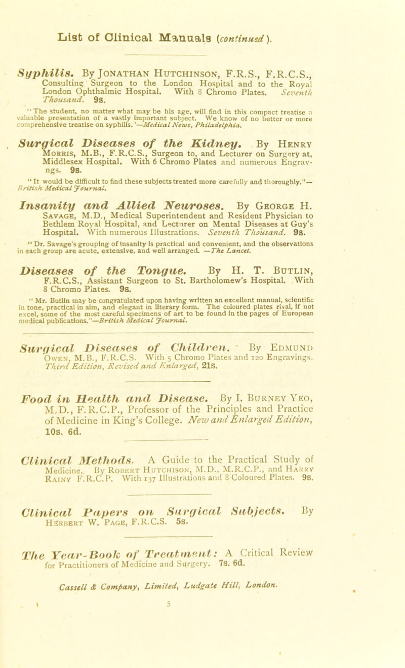 List of Clinical Manuals (continued). Syphilis. By Jonathan Hutchinson, F.R.S., F.R.C.S., Consulting Surgeon to the London Hospital and to the Royal London Ophthalmic Hospital. With 8 Chromo Plates. Seventh Thousand. 9s. “The student, no matter what may be his age, will find in this compact treatise a valuable presentation of a vastly important subject. We know of no better or more comprehensive treatise on syphilis. '—Medical News, Philadelphia. Surgical Diseases of the Kidney. By Henry Morris, M.B., F.R.C.S., Surgeon to, and Lecturer on Surgery at, Middlesex Hospital. With 6 Chromo Plates and numerous Engrav* ngs. 9s. “ It would be difficult to find these subjects treated more carefully and thoroughly.— British Medical Journal. Insanity and Allied Neuroses. By George H. Savage, M.D., Medical Superintendent and Resident Physician to Bethlem Royal Hospital, and Lecturer on Mental Diseases at Guy's Hospital. With numerous Illustrations. Seventh Thousand. 9s. 11 Dr. Savage’s grouping of Insanity Is practical and convenient, and the observations in each group are acute, extensive, and well arranged. —Tht Lancet. Diseases of the Tongue. By H. T. Butlin, F.R.C.S., Assistant Surgeon to St. Bartholomew's Hospital. With 8 Chromo Plates. 9s. “ Mr. Butlin may be congratulated upon having written an excellent manual, scientific in tone, practical in aim, and elegant in literary form. The coloured plates rival, if not excel, some of the most careful specimens of art to be found In the pages of European medical publications.'’—British Medical journal. Surgical Diseases of Children. - By Edmund Owen, M.B., F.R.C.S. With 5 Chromo Plates and 120 Engravings. Third Edition, Revised and Enlarged, 21s. Food in Health and Disease. By I. Burney Yeo, M.D., F.R.C.P., Professor of the Principles and Practice of Medicine in King’s College. New and Enlarged Edition, 10s. 6d. Clinical Methods. A Guide to the Practical Study of Medicine. By Robert Hutchison, M.D., M.R.C.P., and Hakrv Rainy F.R.C.P. With 137 Illustrations and 8 Coloured Plates. 9s. Clinical Papers on Surgical Subjects. By Herbert W. Page, F.R.C.S. 5s. The Year-Book of Treatment: A Critical Review for Practitioners of Medicine and Surgery. 7s. 6d. Cassell A Company, Limited, Ludgate Hill, London.