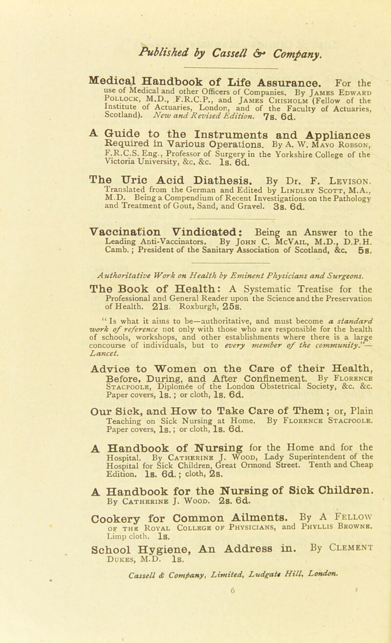Medical Handbook of Life Assurance. For the use of Medical and other Officers of Companies. By James Edward Pollock, M.D., F.R.C.P., and James Chisholm (Fellow of the Institute of Actuaries, London, and of the Faculty of Actuaries, Scotland). New and Revised Edition. 7s. 6d. A Guide to the Instruments and Appliances Required in Various Operations. By A. w. Mayo Robson, F.R.C.S. Eng., Professor of Surgery in the Yorkshire College of the Victoria University, &c. &c. Is. 6d. The Uric Acid Diathesis. By Dr. F. Levison. Translated from the German and Edited by Lindley Scott, M.A., M.D. Being a Compendium of Recent Investigations on the Pathology and Treatment of Gout, Sand, and Gravel. 3 s. 6d. Vaccination Vindicated: Being an Answer to the Leading Anti-Vaccinators. By John C. McVail, M.D., D.P.H. Camb.; President of the Sanitary Association of Scotland, &c. 5s. Authoritative Work on Health by Eminent Physicians and Surgeons. The Book Of Health: A Systematic Treatise for the Professional and General Reader upon the Science and the Preservation of Health. 21s. Roxburgh, 25s. “ Is what it aims to he—authoritative, and must become a standard work of reference not only with those who are responsible for the health of schools, workshops, and other establishments where there is a large concourse of individuals, hut to every member of the community.”— Lancet. Advice to Women on the Care of their Health, Before, During, and After Confinement. By Florence Stacpoole, Diplomde of the London Obstetrical Society, &c. &c. Paper covers, Is. ; or cloth, Is. 6d. Our Sick, and How to Take Care of Them; or, Plain Teaching on Sick Nursing at Home. By Florence Stacpoole. Paper covers, Is. 1 or cloth, Is. 6d. A Handbook Of Nursing for the Home and for the Hospital. By Catherine J. Wood, Lady Superintendent of the Hospital for Sick Children, Great Ormond Street. Tenth and Cheap Edition. Is. 6d.; cloth, 2s. A Handbook for the Nursing of Sick Children. By Catherine J. Wood. 2s. 6d. Cookery for Common Ailments. By A Fellow of the Roval College of Physicians, and Phyllis Browne. Limp cloth. Is. School Hygiene, An Address in. By Clement Duices, M.D. Is. Cassell <£ Company, Limited, Ludgate Hill, London.