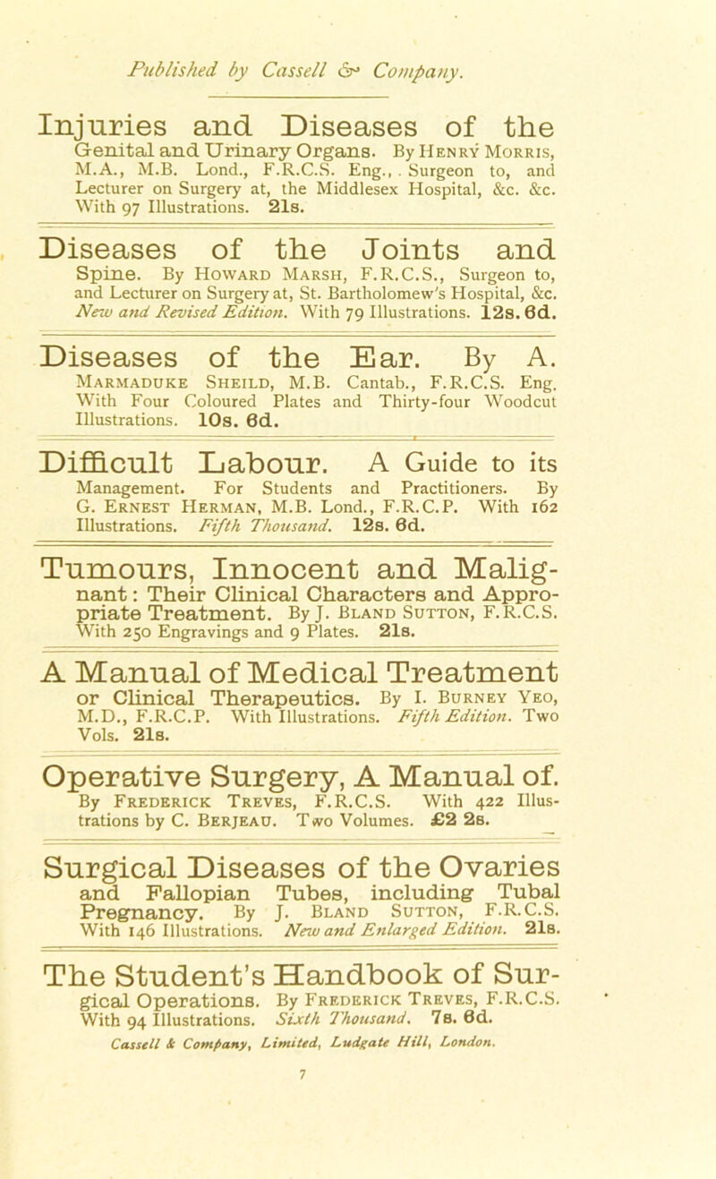 Injuries and Diseases of the Genital and Urinary Organs. By Henry Morris, M.A., M.B. Lond., F.R.C.S. Eng., . Surgeon to, and Lecturer on Surgery at, the Middlesex Hospital, &c. &c. With 97 Illustrations. 21s. Diseases of the Joints and Spine. By Howard Marsh, F.R.C.S., Surgeon to, and Lecturer on Surgery at, St. Bartholomew's Hospital, &c. New and Revised Edition. With 79 Illustrations. l2s. 6d. Diseases of the Ear. By A. Marmaduke Sheild, M.B. Cantab., F.R.C.S. Eng. With Four Coloured Plates and Thirty-four Woodcut Illustrations. 10s. 6d. Difficult Labour. A Guide to its Management. For Students and Practitioners. By G. Ernest Herman, M.B. Lond., F.R.C.P. With 162 Illustrations. Fifth Thousand. 12s. 6d. Tumours, Innocent and Malig- nant : Their Clinical Characters and Appro- priate Treatment. By J. Bland Sutton, F.R.C.S. With 250 Engravings and 9 Plates. 21s. A Manual of Medical Treatment or Clinical Therapeutics. By I. Burney Yeo, M.D., F.R.C.P. With Illustrations. Fifth Edition. Two Vols. 21s. Operative Surgery, A Manual of. By Frederick Treves, F.R.C.S. With 422 Illus- trations by C. Berjeau. T wo Volumes. £2 2b. Surgical Diseases of the Ovaries and Fallopian Tubes, including Tubal Pregnancy. By J. Bland Sutton, F.R.C.S. With 146 Illustrations. New and Enlarged Edition. 21s. The Student’s Handbook of Sur- gical Operations. By Frederick Treves, F.R.C.S. With 94 Illustrations. Sixth Thousand. 7s. 6d. Cassell & Company, Limited, Ludgate Rill, London.