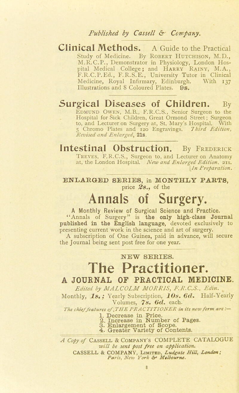 Clinical Methods. A Guide to the Practical Study of Medicine. By Robert Hutchison, M.D., M.R. C.P., Demonstrator in Physiology, London Hos- pital Medical College; and Harry Rainy, M.A., F.R.C.P.Ed., F. R.S.E., University Tutor in Clinical Medicine, Royal Infirmary, Edinburgh. With 137 Illustrations and S Coloured Plates. 9s. Surgical Diseases of Children. By Edmund Owen, M.B., F.R.C.S., Senior Surgeon to the Hospital for Sick Children, Great Ormond Street; Surgeon to, and Lecturer on Surgery at, St. Mary’s Hospital. With 5 Chromo Plates and 120 Engravings. Third, Edition, Revised and Enlarged, 21s. Intestinal Obstruction. By Frederick Treves, F.R.C.S., Surgeon to, and Lecturer on Anatomy at, the London Hospital. New and Enlarged Edition. 21s. \Jn Preparation. ENLARGED SERIES, in MONTHLY PARTS, price 2s., of the Annals of Surgery. A Monthly Review of Surgical Science and Practice. “Annals of Surgery” is the only high-class Journal published in the English language, devoted exclusively to presenting current work in the science and art of surgery. A subscription of One Guinea, paid in advance, will secure the Journal being sent post free for one year. NEW SERIES. The Practitioner. A JOURNAL OF PRACTICAL MEDICINE. Edited by MALCOLM MORRIS, F.R.C.S., Edin. Monthly, Is, ; Yearly Subscription, 10s. (id. Half-Yearly Volumes, 7S. (id. each. The chieffeatures of .THE PRACTITIONER in its new form arc:— 1. Decrease in Price. 2. Increase in Number of Pages. 3. Enlargement of Scope. 4. Greater Variety of Contents. A Copy of Cassell & Company's COMPLETE CATALOGUE will be sent post free on application. CASSELL & COMPANY, Limited, Ludgate Hill, London; Paris, New York Sr3 Melbourne.