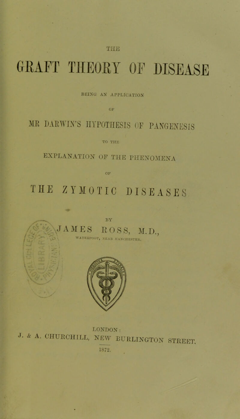 TUB BEING AN APPLICATION ME DARWIN’S HYPOTHESIS OF PANGENESIS TO THE EXPLANATION OF THE PHENOMENA OF THE ZYMOTIC DISEASES <<tv IiY /•- JAMES R O S S, M. D., w>‘ M ATEEPOOT, XEAH MANCHESTER. ; V -rcV LONDON: J- 4 A. CHURCHILL, NEW BURLINGTON 8 STREET. 1872.