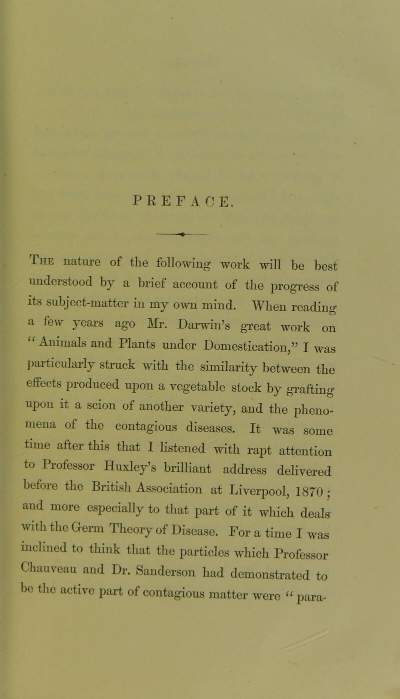 PREFACE. The nature of the following work will be best nuclei stood by a brief account of the progress of its subject-matter in my own mind. When reading a few years ago Mr. Darwin’s great work on “Animals and Plants under Domestication,” I was paiticularly struck with the similarity between the effects produced upon a vegetable stock by grafting upon it a scion of another variety, and the pheno- mena of the contagious diseases. It was some time after tins that I listened with rapt attention to Professor Huxley’s brilliant address delivered before the British Association at Liverpool, 1870 ; and more especially to that part of it which deals with the Grerm Theory of Disease. For a time I was inclined to think that the particles which Professor Chauveau and Dr. Sanderson had demonstrated to be the active part of contagious matter were “ para-