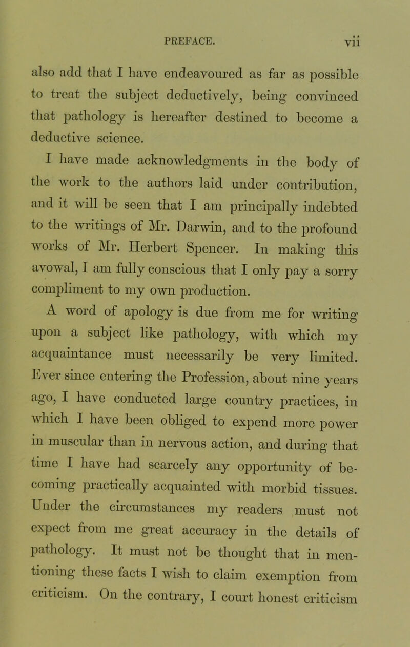 also add that I have endeavoured as far as possible to treat the subject deductively, being convinced that pathology is hereafter destined to become a deductive science. I have made acknowledgments in the body of the work to the authors laid under contribution, and it will be seen that I am principally indebted to the writings of Mr. Darwin, and to the profound works ot Mr. Herbert Spencer. In making this avowal, I am fully conscious that I only pay a sorry compliment to my own production. A word of apology is due from me for writing upon a subject like pathology, with which my acquaintance must necessarily be very limited. Ever since entering the Profession, about nine years ago, I have conducted large country iiractices, in which I have been obliged to expend more power m muscular than in nervous action, and during that time I have had scarcely any opportunity of be- coming practically acquainted with morbid tissues. Under the circumstances my readers must not expect from me great accuracy in the details of pathology. It must not be thought that in men- tioning these facts I wish to claim exemption from criticism. On the contrary, I court honest criticism