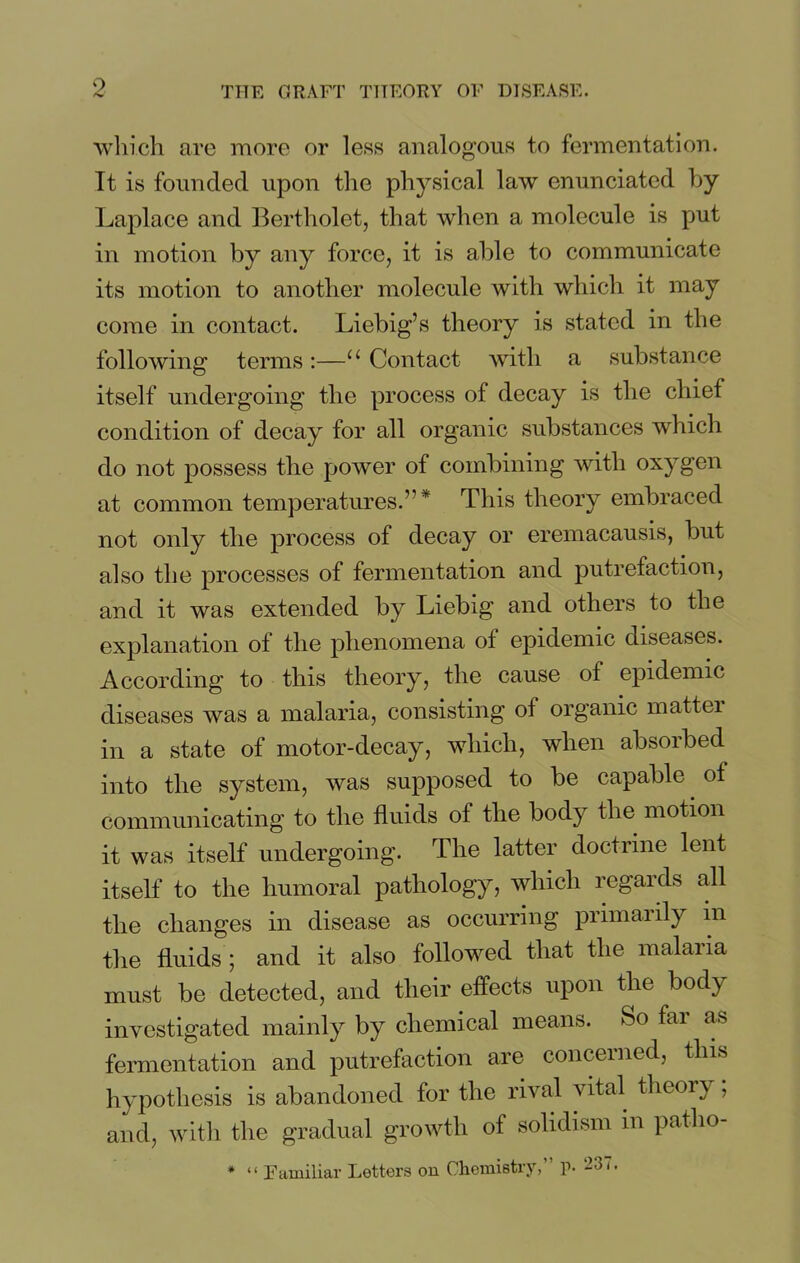 9 which arc more or less analogous to fermentation. It is founded upon the physical law enunciated by Laplace and Bertholet, that when a molecule is put in motion by any force, it is able to communicate its motion to another molecule with which it may come in contact. Liebig’s theory is stated in the following terms:—u Contact with a substance itself undergoing the process of decay is the chief condition of decay for all organic substances which do not possess the power of combining with oxygen at common temperatures.”* This theory embraced not only the process of decay or eremacausis, but also the processes of fermentation and putrefaction, and it was extended by Liebig and others to the explanation of the phenomena of epidemic diseases. According to this theory, the cause of epidemic diseases was a malaria, consisting of organic mattei in a state of motor-decay, which, when absorbed into the system, was supposed to be capable of communicating to the fluids of the body the motion it was itself undergoing. The latter doctrine lent itself to the humoral pathology, which regaids all the changes in disease as occurring primarily in the fluids ; and it also followed that the malaiia must be detected, and their effects upon the body investigated mainly by chemical means. So far as fermentation and putrefaction are concerned, this hypothesis is abandoned for the rival vital theory; and, with the gradual growth of solidism in patho- * “ Familiar Letters on Chemistry,” p. 237.