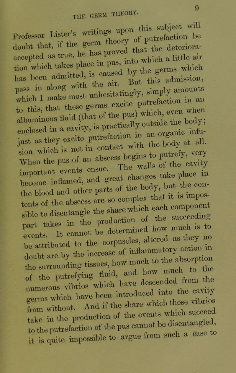 Professor Lister’s ^^^^“o^putrefeition be doubt that, if tlie geim J that the deteriora- accepted, as true, lie 1 which a little air tion which takes place in pus whlcU has been admitted paused l’TScli'l make most unhesitatingly, simply amounts rithJ these germs -ite ^actmn m^ albuminous fluid (*a* ° t e ^ tside the body; j Which is not in contact with the body at all. S10n ( ah«cess begins to putrefy, veiy men the pus of an abscess ^ cavity T°TLZZS S grea^ changes take place in SodlToL parts of-bo^~ ^lt todtlntengle8 The sharewldch each component r—dTthe corpuscles, altered as they no doubt are by the increase of inflammatory action m the surrounding t^ues, ho'^chTo the numeTOUSUvibrios^which' have descended from the “ which have been introduced into the cavity horn without. And if the share which these vibnos t-ike in tire production of tire events wlrrclr succeed to the putrefaction of the pus cannot be disentangle , it is quite impossible to argue from such a case