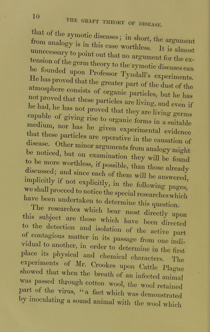 THE 0KAFT theoky op disease. that of tlie zymotic diseases; in short ft,, from analogy is in this case worthless! mmocessary to point out that no argument for the ex- , f °f *le §'erm the°ry to the zymotic diseases can be founded upon Professor Tyndall’s experiments atmosnlPr°Ved that ^ gl'eatei' part of the dust of the szrr “r -r- - «,„M; i ” rvS“7 “ «-» r ° ^ to organic forms in asuitahlp -chum, nor has he given experimental e“ce S,TIT ^ °PeratiVe in the ion of be noticed, but on examination they will g found o be more worthless, if possible, than those alreal discussed; and since each of them will be answered implicitly if not explicitly, in the following pages’ ,Ve Shf pr0Ceft0 noti- the special researches which lave been undertaken to determine this question. _ ie researches which bear most directly upon this subject are those which have been directed o he detection and isolation of the active part of contagious matter in its passage from one indi- vidual to another, m order to determine in the first place its physical and chemical characters. The experiments of Mr. Crookes upon Cattle Pla-me showed that when the breath of an infected animal was passed through cotton wool, the wool retained part of the virus, “a fact which was demonstrated by inoculating a sound animal with the wool which