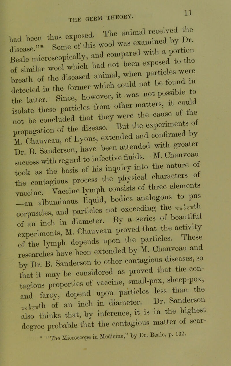i tVip animal received the had been thus exposed. 1 t* ■ssrsrs --u «po«a .o *« of the di—a »»“>’ detected in the former which coul the latter. Since, however, it was not po®»> isolate these particles from other matters, it cou isolate tnes - p h Gf the not he concluded that they weie um 1 f of the disease. But the experiments ot Ta?:::: o?Lyons, Less with regard to infective fluids. 1L Cha^au took as the basis of his inquiry into the nature the contagious process the physical characters o vaccine. Vaccine lymph consists of three elements —an albuminous liquid, bodies analogous ^ P corpuscles, and particles not exceeding the -^h of an inch in diameter. By a series of beautiful experiments, M. Cliauveau proved that the ac my of the lvmph depends upon the particles, lhese researches have been extended by M. Chauveau and bv Dr B. Sanderson to other contagious diseases, so that it may be considered as proved that the con- tagious properties of vaccine, small-pox, sheep-pox, and farcy, depend upon particles less than the i th of an inch in diameter. Dr. Sanderson also”thinks that, by inference, it is in the highest degree probable that the contagious matter ot seal- * “The Microscope in Medicine,” by Dr. Beale, p. 132.