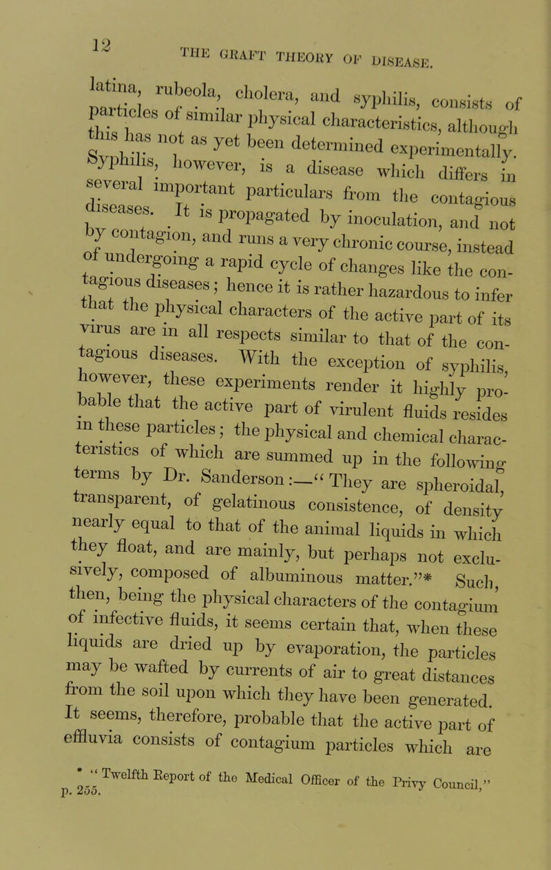 the graft theory of disease. mrtirlp1UfGOla*i Cll°lera’ and syPllilis> consists of L ,s 0 similar physical characteristics, although th 1 s not as yet been determined experimentally. ™ , ’• 1WeVer’ 18 a dlsease which differs in seveial important particulars from the contagious c iseases. It is propagated by inoculation, and not J con agion, and runs a very chronic course, instead of undergoing a rapid cycle of changes like the con- agious diseases; hence it is rather hazardous to infer mt the laical characters of the active part of its Virus are in all respects similar to that of the con- tagious diseases. With the exception of syphilis lowever, these experiments render it highly pro- } a“e that the active part of virulent fluids resides m these particles; the physical and chemical charac- enstics of which are summed up in the following terms by Dr. SandersonThey are spheroidal, ransparent, of gelatinous consistence, of density nearly equal to that of the animal liquids in which they float, and are mainly, but perhaps not exclu- sively, composed of albuminous matter.”* Such, then, being- the physical characters of the contagium of infective fluids, it seems certain that, when these liquids are dried up by evaporation, the particles may be wafted by currents of air to great distances om ^ie so^ uPon which they have been generated. It seems, therefore, probable that the active part of effluvia consists of contagium particles which are li 255 TWeLftl1 EeTort of tlie Medical Officer of the Privy Council,”