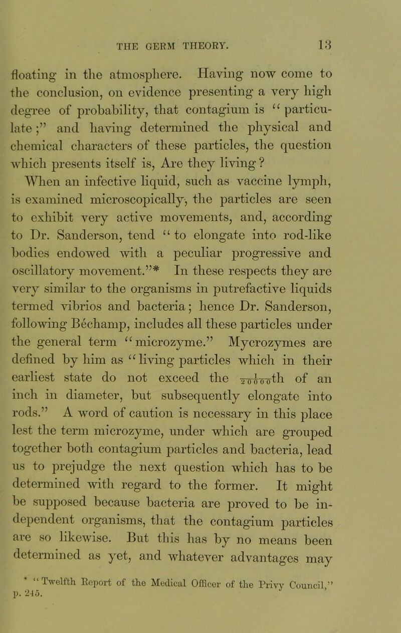 floating in the atmosphere. Having now come to the conclusion, on evidence presenting a very high degree of probability, that contagium is “ particu- late and having determined the physical and chemical characters of these particles, the question which presents itself is, Are they living? When an infective liquid, such as vaccine lymph, is examined microscopically, the particles are seen to exhibit very active movements, and, according to Dr. Sanderson, tend “ to elongate into rod-like bodies endowed with a peculiar progressive and oscillatory movement.”* In these respects they are very similar to the organisms in putrefactive liquids termed vibrios and bacteria; hence Dr. Sanderson, following Bechamp, includes all these particles under the general term u microzyme.” Mycrozymes are defined by him as u living particles which in their earliest state do not exceed the ^owotli of an inch in diameter, but subsequently elongate into rods.” A word of caution is necessary in this place lest the term microzyme, under which are grouped together both contagium particles and bacteria, lead us to prejudge the next question which lias to be determined with regard to the former. It might be supposed because bacteria are proved to be in- dependent organisms, that the contagium particles are so likewise. But this has by no means been determined as yet, and whatever advantages may Twelfth Report of the Medical Officer of the Privy Council,** j). 245.