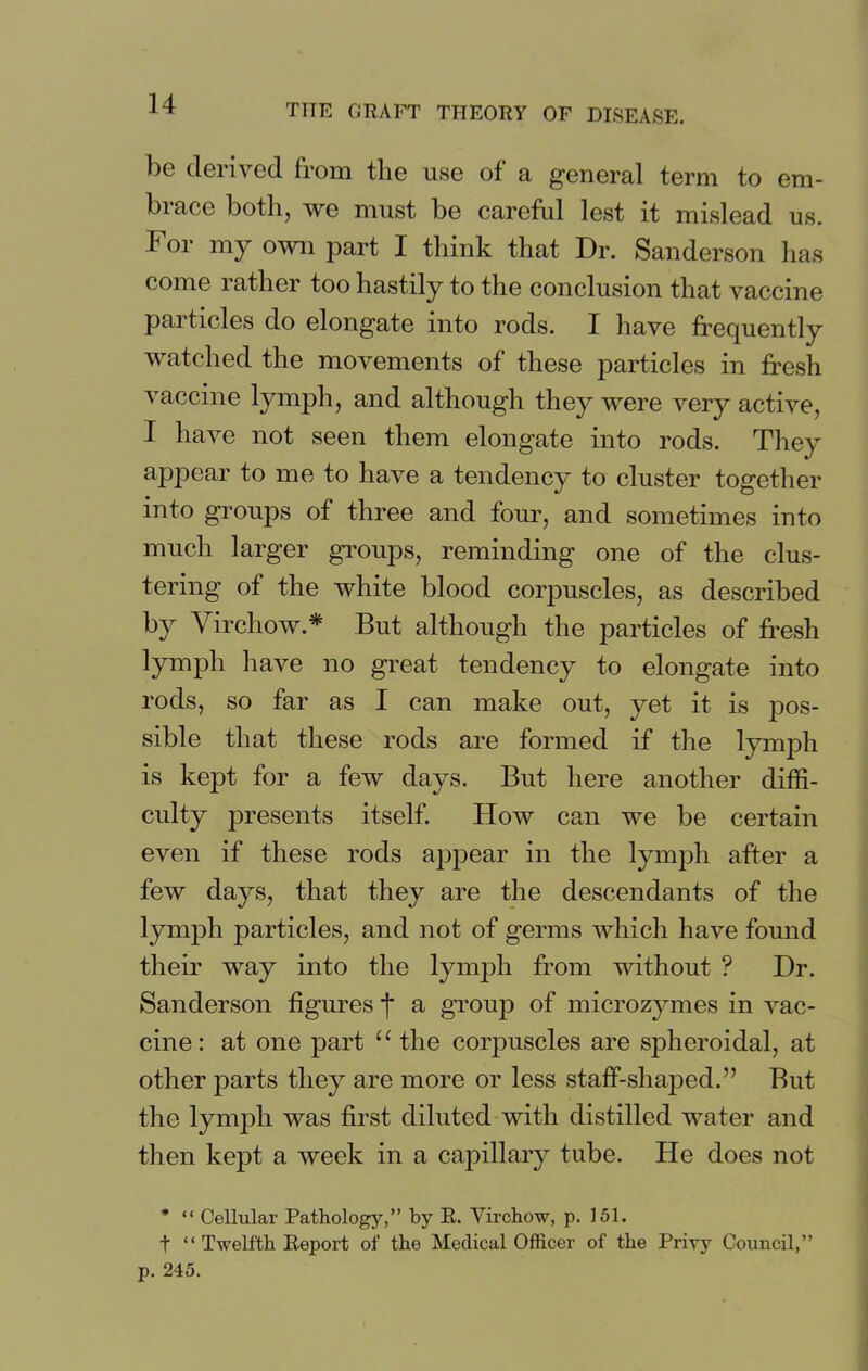 be derived from the use of a general term to em- brace both, we must be careful lest it mislead us. For my own part I think that Dr. Sanderson has come rather too hastily to the conclusion that vaccine particles do elongate into rods. I have frequently watched the movements of these particles in fresh vaccine lymph, and although they were very active, I have not seen them elongate into rods. They appear to me to have a tendency to cluster together into groups of three and four, and sometimes into much larger groups, reminding one of the clus- tering of the white blood corpuscles, as described by Virchow* But although the particles of fresh lymph have no great tendency to elongate into rods, so far as I can make out, yet it is pos- sible that these rods are formed if the lymph is kept for a few days. But here another diffi- culty presents itself. How can we be certain even if these rods appear in the lymph after a few days, that they are the descendants of the lymph particles, and not of germs which have found their way into the lymph from without ? Dr. Sanderson figures j* a group of microzymes in vac- cine : at one part u the corpuscles are spheroidal, at other parts they are more or less staff-shaped.” But the lymph was first diluted with distilled water and then kept a week in a capillary tube. He does not * “ Cellular Pathology,” by R. Virchow, p. 151. t “ Twelfth Report of the Medical Officer of the Privy Council,”
