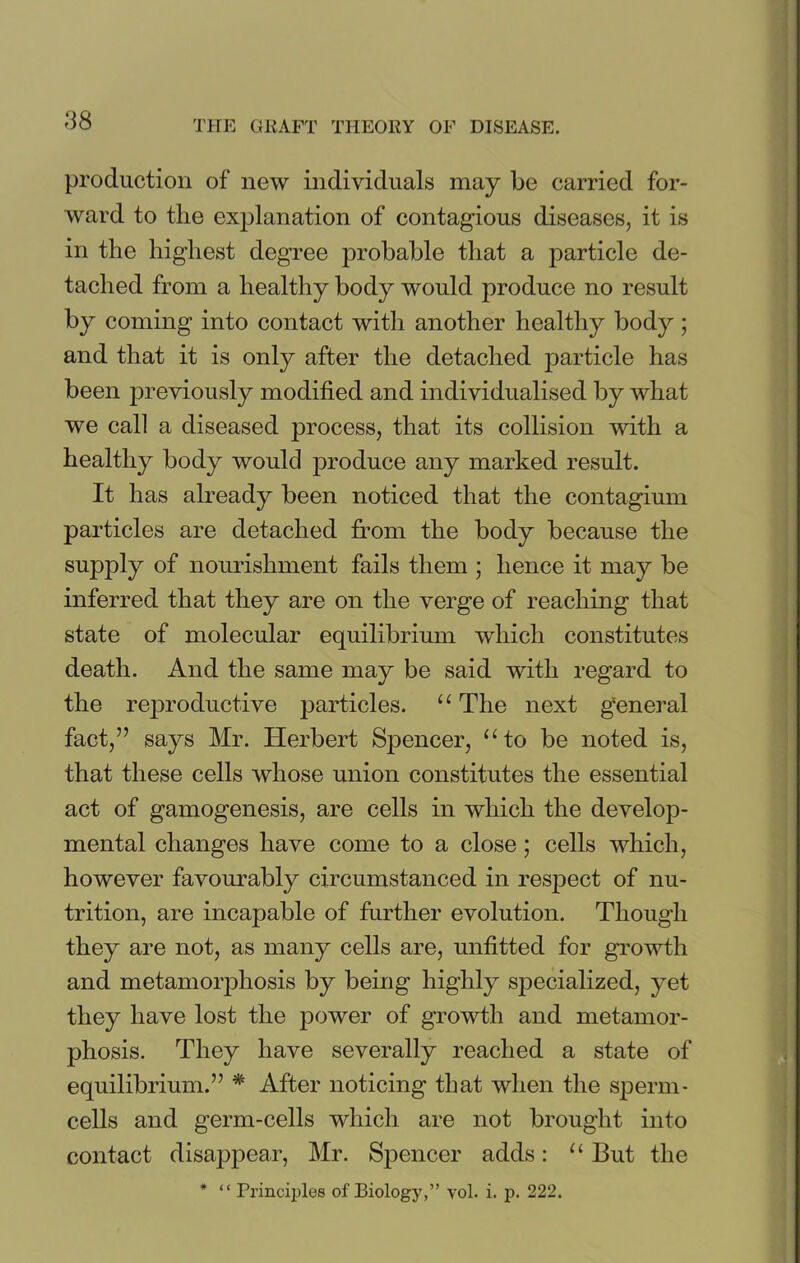 <38 production of new individuals may be carried for- ward to the explanation of contagious diseases, it is in the highest degree probable that a particle de- tached from a healthy body would produce no result by coming into contact with another healthy body ; and that it is only after the detached particle has been previously modified and individualised by what we call a diseased process, that its collision with a healthy body would produce any marked result. It has already been noticed that the contagium particles are detached from the body because the supply of nourishment fails them ; hence it may be inferred that they are on the verge of reaching that state of molecular equilibrium which constitutes death. And the same may be said with regard to the reproductive particles. “ The next general fact,” says Mr. Herbert Spencer, “to be noted is, that these cells whose union constitutes the essential act of gamogenesis, are cells in which the develop- mental changes have come to a close; cells which, however favourably circumstanced in respect of nu- trition, are incapable of further evolution. Though they are not, as many cells are, unfitted for growth and metamorphosis by being highly specialized, yet they have lost the power of growth and metamor- phosis. They have severally reached a state of equilibrium.” * After noticing that when the sperm- cells and germ-cells which are not brought into contact disappear, Mr. Spencer adds: “ But the