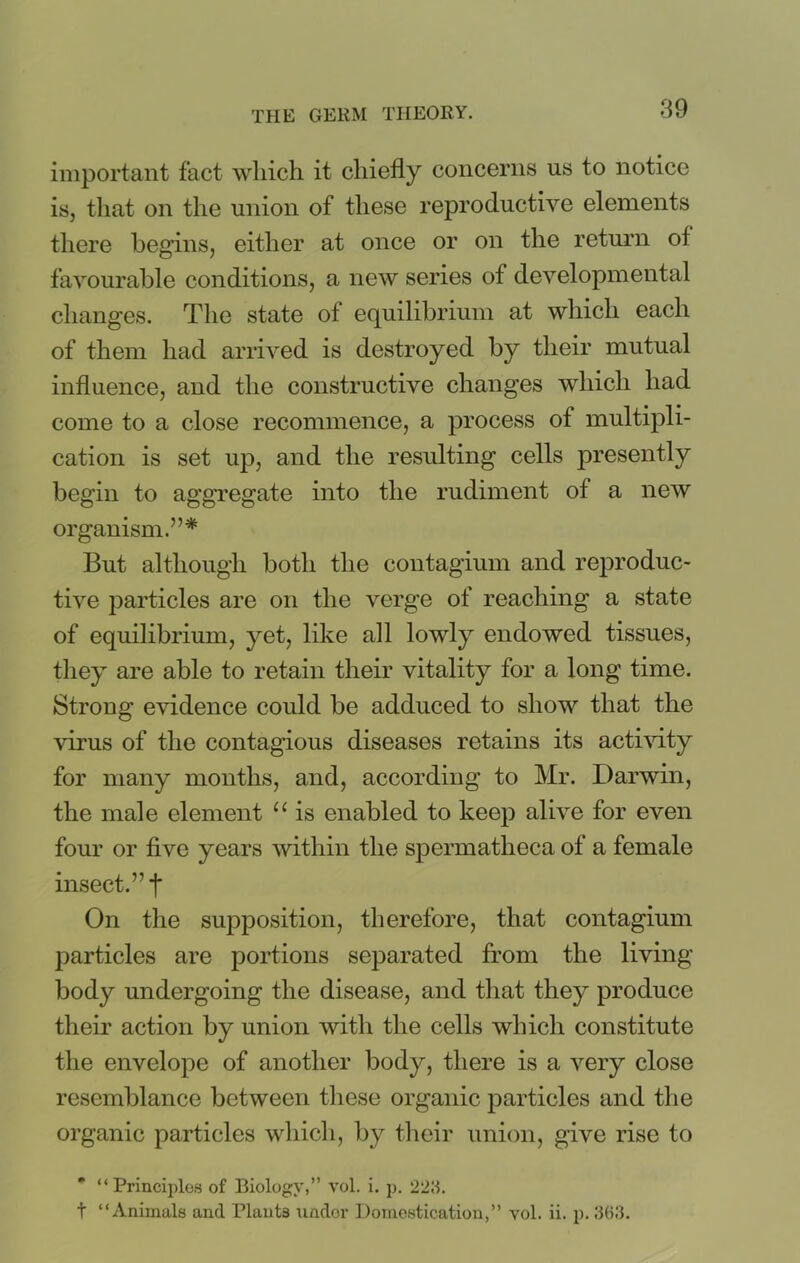 important fact which it chiefly concerns us to notice is, that on the union of these reproductive elements there begins, either at once or on the return of favourable conditions, a new series of developmental changes. The state of equilibrium at which each of them had arrived is destroyed by their mutual influence, and the constructive changes which had come to a close recommence, a process of multipli- cation is set up, and the resulting cells presently begin to aggregate into the rudiment of a new organism.”* But although both the contagium and reproduc- tive particles are on the verge of reaching a state of equilibrium, yet, like all lowly endowed tissues, they are able to retain their vitality for a long time. Strong evidence could be adduced to show that the virus of the contagious diseases retains its activity for many months, and, according to Mr. Darwin, the male element “ is enabled to keep alive for even four or five years within the spermatheca of a female insect.” f On the supposition, therefore, that contagium particles are portions separated from the living body undergoing the disease, and that they produce their action by union with the cells which constitute the envelope of another body, there is a very close resemblance between these organic particles and the organic particles which, by their union, give rise to * “Principles of Biology,” vol. i. p. 2211. t “Animals and Plaut3 under Domestication,” vol. ii. p. 363.