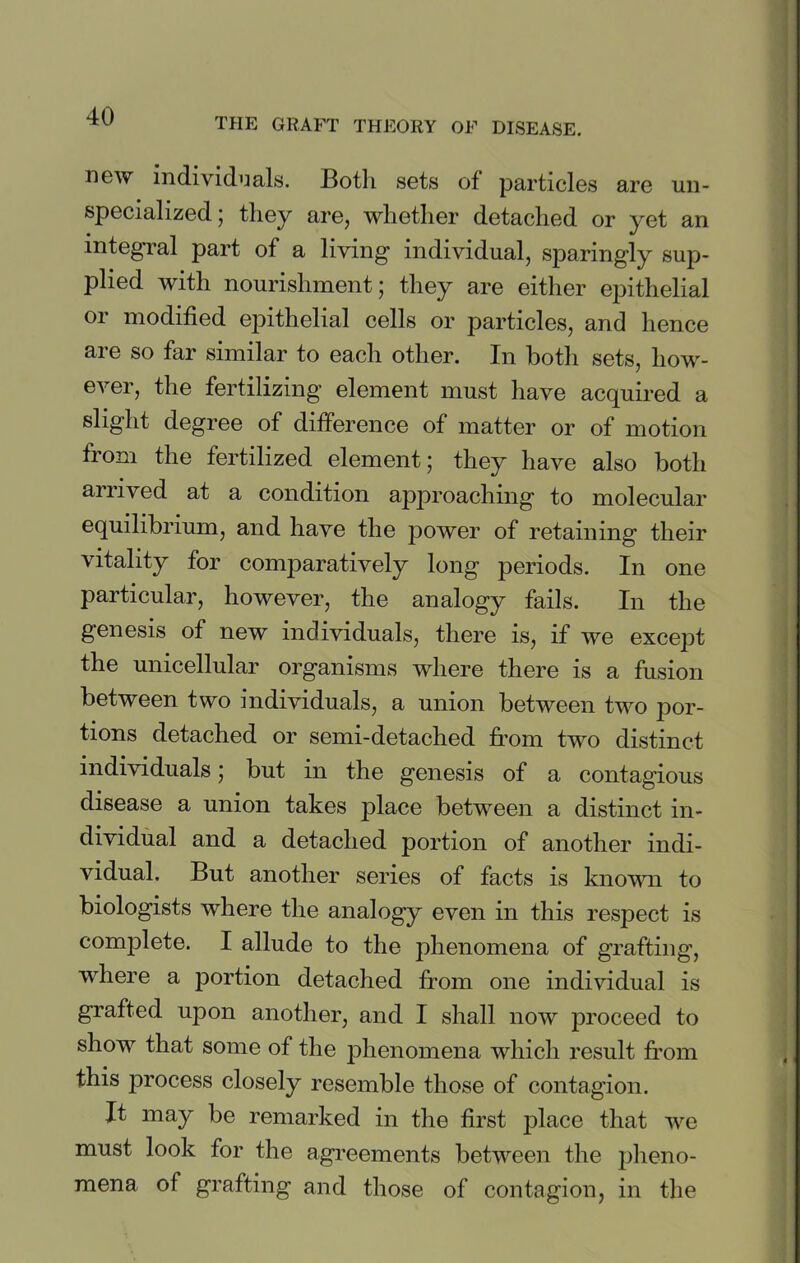 THE GRAFT THEORY OF DISEASE. new individuals. Both sets of particles are un- specialized ; they are, whether detached or yet an integral part of a living individual, sparingly sup- plied with nourishment; they are either epithelial or modified epithelial cells or particles, and hence are so far similar to each other. In both sets, how- ever, the fertilizing element must have acquired a slight degree of difference of matter or of motion from the fertilized element; they have also both arrived at a condition approaching to molecular equilibrium, and have the power of retaining their vitality for comparatively long periods. In one particular, however, the analogy fails. In the genesis of new individuals, there is, if we except the unicellular organisms where there is a fusion between two individuals, a union between two por- tions detached or semi-detached from two distinct individuals; but in the genesis of a contagious disease a union takes place between a distinct in- dividual and a detached portion of another indi- vidual. But another series of facts is known to biologists where the analogy even in this respect is complete. I allude to the phenomena of grafting, where a portion detached from one individual is grafted upon another, and I shall now proceed to show that some of the phenomena which result from this process closely resemble those of contagion. It may be remarked in the first place that we must look for the agreements between the pheno- mena of grafting and those of contagion, in the