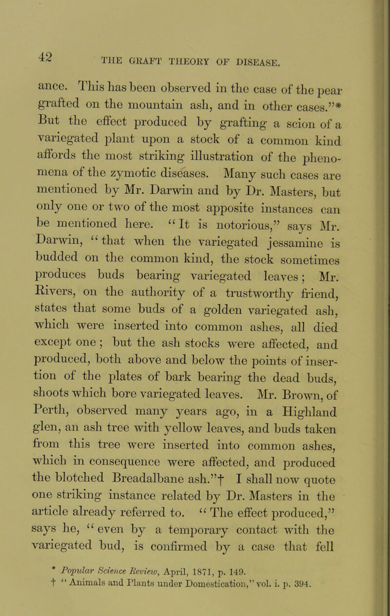 ance. This lias been observed in the case of the pear grafted on the mountain ash, and in other cases.”* But the effect produced by grafting a scion of a variegated plant upon a stock of a common kind affords the most striking illustration of the pheno- mena of the zymotic diseases. Many such cases are mentioned by Mr. Darwin and by Dr. Masters, but only one or two of the most apposite instances can be mentioned here. “It is notorious,” says Mr. Darwin, “that when the variegated jessamine is budded on the common kind, the stock sometimes produces buds bearing variegated leaves; Mr. Rivers, on the authority of a trustworthy friend, states that some buds of a golden variegated ash, which were inserted into common ashes, all died except one; but the ash stocks were affected, and produced, both above and below the points of inser- tion of the plates of bark bearing the dead buds, shoots which bore variegated leaves. Mr. Brown, of Perth, observed many years ago, in a Highland glen, an ash tree with yellow leaves, and buds taken from this tree were inserted into common ashes, which in consequence were affected, and produced the blotched Breadalbane ash.”j* I shall now quote one striking instance related by Dr. Masters in the article already referred to. “ The effect produced,” says he, “ even by a temporary contact with the variegated bud, is confirmed by a case that fell * Popular Science Review, April, 1871, p. 149.