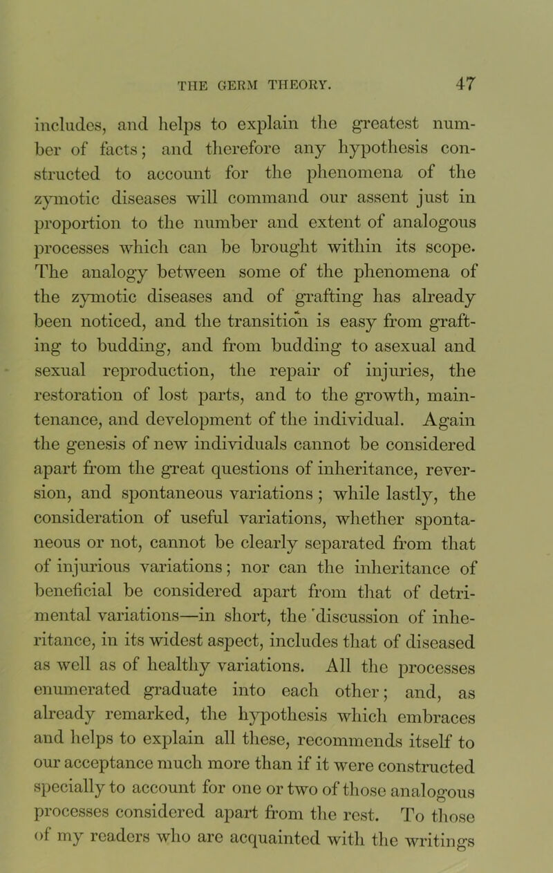includes, and helps to explain the greatest num- ber of facts; and therefore any hypothesis con- structed to account for the phenomena of the zymotic diseases will command our assent just in proportion to the number and extent of analogous processes which can be brought within its scope. The analogy between some of the phenomena of the zymotic diseases and of grafting has already been noticed, and the transition is easy from graft- ing to budding, and from budding to asexual and sexual reproduction, the repair of injuries, the restoration of lost parts, and to the growth, main- tenance, and development of the individual. Again the genesis of new individuals cannot be considered apart from the great questions of inheritance, rever- sion, and spontaneous variations; while lastly, the consideration of useful variations, whether sponta- neous or not, cannot be clearly separated from that of injurious variations; nor can the inheritance of beneficial be considered apart from that of detri- mental variations—in short, the 'discussion of inhe- ritance, in its widest aspect, includes that of diseased as well as of healthy variations. All the processes enumerated graduate into each other; and, as already remarked, the hypothesis which embraces and helps to explain all these, recommends itself to our acceptance much more than if it were constructed specially to account for one or two of those analogous processes considered apart from the rest. To those of my readers who are acquainted with the writings