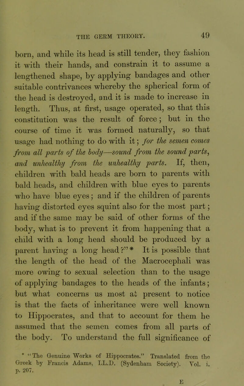 born, and while its head is still tender, they fashion it with their hands, and constrain it to assume a lengthened shape, by applying bandages and other suitable contrivances whereby the spherical form ot the head is destroyed, and it is made to increase in length. Thus, at first, usage operated, so that this constitution was the result of force ; but in the course of time it was formed naturally, so that usage had nothing to do with it; for the semen comes from all parts of the body—sound from the sound parts, and unhealthy from the unhealthy parts. If, then, children with bald heads are born to parents with bald heads, and children with blue eyes to parents who have blue eyes; and if the children of parents having distorted eyes squint also for the most part; and if the same may be said of other forms of the body, what is to prevent it from happening that a child with a long head should be produced by a parent having a long head ?” * It is possible that the length of the head of the Macrocephali was more owing to sexual selection than to the usage of applying bandages to the heads of the infants; but what concerns us most at present to notice is that the facts of inheritance were well known to Hippocrates, and that to account for them he assumed that the semen comes from all parts of the body. To understand the full significance of * “The Genuine Works of Hippocrates.” Translated from the Greek by Francis Adams, LL.D. (Sydenham Society). Vol. i. p. 207. E