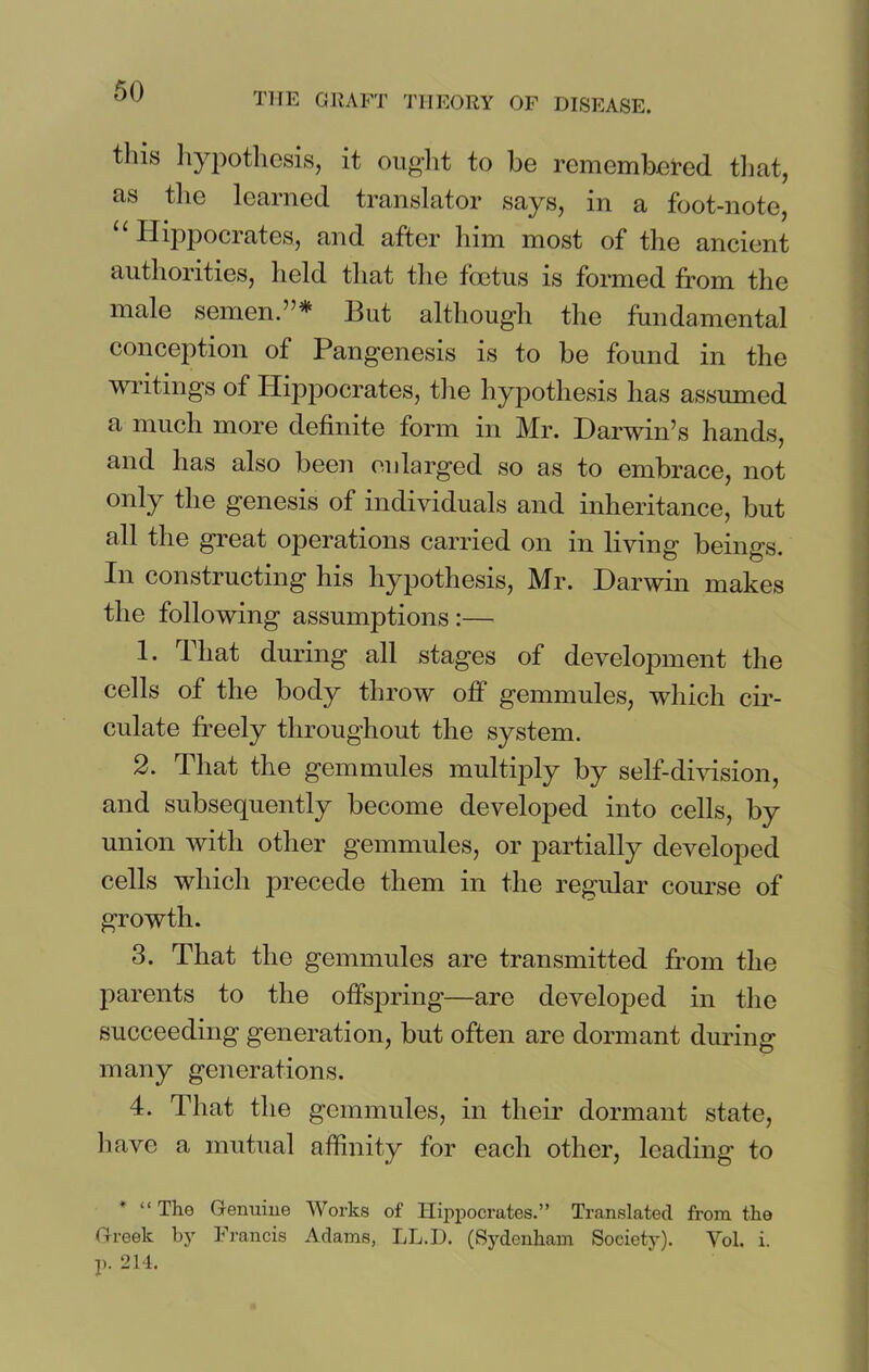 tills hypothesis, it ought to be remembered that, as the learned translator says, in a foot-note, u Hippocrates, and after him most of the ancient authorities, held that the foetus is formed from the male semen.”* But although the fundamental conception of Pangenesis is to be found in the writings of Hippocrates, the hypothesis has assumed a much more definite form in Mr. Darwin’s hands, and has also been enlarged so as to embrace, not only the genesis of individuals and inheritance, but all the great operations carried on in living beings. In constructing his hypothesis, Mr. Darwin makes the following assumptions :— 1. That during all stages of development the cells of the body throw off gemmules, which cir- culate freely throughout the system. 2. That the gemmules multiply by self-division, and subsequently become developed into cells, by union with other gemmules, or partially developed cells which precede them in the regular course of growth. 3. That the gemmules are transmitted from the parents to the offspring—are developed in the succeeding generation, but often are dormant during many generations. 4. That the gemmules, in their dormant state, have a mutual affinity for each other, leading to * “ The Genuine Works of Hippocrates.” Translated from the Greek by Francis Adams, LL.I). (Sydenham Society). Vol. i. p. 214.