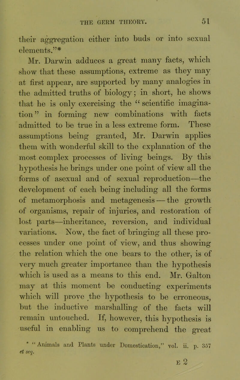 their aggregation either into buds or into sexual elements.7’* Mr. Darwin adduces a great many facts, which show that these assumptions, extreme as they may at first appear, are supported by many analogies in the admitted truths of biology; in short, he shows that he is only exercising the 11 scientific imagina- tion ” in forming new combinations with facts admitted to be true in a less extreme form. These assumptions being granted, Mr. Darwin applies them with wonderful skill to the explanation of the most complex processes of living beings. By this hypothesis he brings under one point of view all the forms of asexual and of sexual reproduction—the development of each being including all the forms of metamorphosis and metagenesis — the growth of organisms, repair of injuries, and restoration of lost parts—inheritance, reversion, and individual variations. Now, the fact of bringing all these pro- cesses under one point of view, and thus showing the relation which the one bears to the other, is of very much greater importance than the hypothesis which is used as a means to this end. Mr. Galton may at this moment be conducting experiments which will prove the hypothesis to be erroneous, but the inductive marshalling of the facts will remain untouched. If, however, this hypothesis is useful in enabling us to comprehend the great “Animals and Plants under Domestication,” vol. ii. p. 357 et 8Cq. E 2